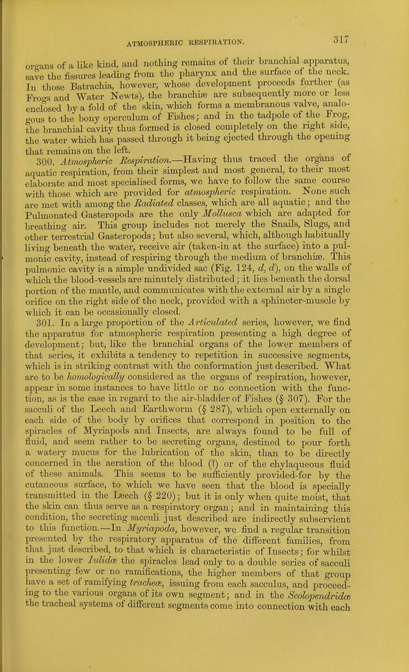 ATMOSPHERIC KESPIRATION. organs of a like kind, and nothing remains of their branchial apparatus, save the fissures leading from the pharynx and the surface of the neck. In those Batrachia, however, whose development proceeds further (as Frof^ and Water Newts), the branchite are subsequently more or less enclosed by a fold of the skin, which forms a membranous valve, analo- crous to the bony operculum of Fishes; and in the tadpole of the Frog, the branchial cavity thus fonned is closed completely on the right side, the water which has passed through it being ejected through the opening that remains on the left. 300. Atmospheric Respiration.—Having thus traced the organs ot aquatic respiration, from their simplest and most general, to their most elaborate and most specialised forms, we have to foUow the same course with those which are provided for atmospheric respiration. None such are met with among the Radiated classes, which are all aquatic; and the Puhnonated Gasteropods are the only Mollusca which are adapted for breathing air. This group includes not merely the Snails, Slugs, and other terrestrial Gasteropods; but also several, which, although habitually living beneath the water, receive air (taken-in at the surface) into a pul- monic cavity, instead of respiring through the medium of branchiae. This pulmonic cavity is a simple undivided sac (Fig. 124, d, d), on the walls of which the blood-vessels are minutely distributed; it lies beneath the dorsal portion of the mantle, and communicates with the external air by a single orifice on the right side of the neck, provided with a sphincter-muscle by which it can be occasionally closed. 301. In a large proportion of the A rticulated series, however, we find the apparatus for atmospheric respiration presenting a high degree of development; but, Hke the branchial organs of the lower members of that series, it exhibits a tendency to repetition in successive segments, which is in striking contrast with the conformation just described. What are to be homologically considered as the organs of respiration, however, appear in some instances to have little or no connection with the func- tion, as is the case in regard to the air-bladder of Fishes (§ 307). For the sacculi of the Leech and Earthworm (§ 287), which open externally on each side of the body by orifices that correspond in position to the spiracles of Myriapods and Insects, are always found to be full of fluid, and seem rather to be secreting organs, destined to pour forth a watery mucus for the lubrication of the skin, than to be directly concerned in the aeration of the blood (?) or of the chylaqueous fluid of these animals. This seems to be sufficiently provided-for by the cutaneous surface, to which we have seen that the blood is specially transruitted in the Lieech (§ 220); but it is only when quite moist, that the skin can thus serve as a respiratory organ; and in maintaining this condition, the secreting saccidi just described are indirectly subservient to this function.—In Myriapoda, however, we find a regular transition presented by the respiratory apparatus of the difierent families, from that just described, to that which is characteristic of Insects; for whilst in the lower lulidoi the spiracles lead only to a double series of sacculi presenting few or no ramifications, the higher members of that group have a set of ramifying trachem, issuing from each sacculus, and proceed- ing to the various organs of its own segment; and in the Scolopendridce the tracheal systems of difierent segments come into connection with each