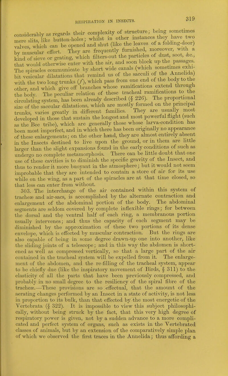 considerably as regards theii- complexity of structure; being sometimes mei slits like button-holes; whilst in other instances they have two Tves which can be opened and shut (like the leaves of a folding-door) bv macular effort. They are frequently furnished, moreover, with a ^d of ive or grating, which filters-out the particles of dust, soot, &c., S^t would othei.vise enter with the air, and soon block up the passages. The spiracles communicate by short wide canals (which sometimes exhi- bit vesicular dilatations that remind us of the sacculi of tl^^^^r.^^^a) .^dth the two long trimks (/), which pass from one end of the body to the other, and which give off branches whose ramihcations extend through the bodv The peciUiar relation of these tracheal ramifications to the circulating system, has been already described (§ 226). The proportional size of the saccular dUatations, which are mostly formed on the principal trunks, varies greatly in different families. They are -visually most developed in those that sustain the longest and most powerful fhght (such as the Bee tribe), which are generally those whose larva-condition has been most imperfect, and in which there has been originally no appearance of these enlargements; on the other hand, they are almost entirely absent in the Insects destined to live upon the gTOund, or m them are little larger than the slight expansions found in the early conditions of such as undergo no complete metamorphosis. There can be little doubt that one use of these cavities is to diminish the specific gravity of the Insect, and thus to render it more buoyant in the atmosphere; but it would not seem improbable that they are intended to contain a store of air for its use while on the wing, as a part of the spiracles are at that time closed, so that less can enter from without. 303. The interchange of the air contained within this system of trachetB and air-sacs, is accomplished by the alternate contraction and enlargement of the abdominal portion of the body. The abdominal segments are seldom covered by complete inflexible rings; for between the dorsal and the ventral half of each ring, a membranous portion usually intervenes; and thus the capacity of each segment may be diminished by the approximation of these two portions of its dense envelope, which is effected by muscular contraction. But the rings are also capable of being in some degree drawn-up one into another, like the sliding joints of a telescope; and in this way the abdomen is short- ened as well as compressed vertically, so that a large part of the air contained in the tracheal system will be expelled from it. The enlarge- ment of the abdomen, and the re-filling of the tracheal system, appear to be chiefly due (like the inspiratory movement of Birds, § 311) to the elasticity of all the parts that have been previously compressed, and probably in no small degree to the resiliency of the spii'al fibre of the tracheae.—These provisions are so effectual, that the amount of the aerating changes performed by an Insect in a state of activity, is not less in proportion to its bulk, than that effected by the most energetic of the Vertebrata (§ 322). It is impossible to view this subject philosophi- cally, without being struck by the fact, that this very high degree of respiratory power is given, not by a sudden advance to a more compli- cated and perfect system of organs, such as exists in the Vertebrated classes of animals, but by an extension of the comparatively simple plan of which we observed the first traces in the Annelida; thus affording a