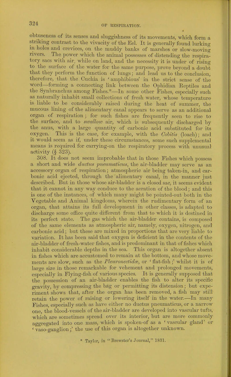 •'^^ OP UESPIUATION. obtiiseness of its senses and sluggishness of its movements, which form a striking contrast to the vivacity of the Eel. It is generally found lurking in. holes and crevices, on the muddy banks of marshes or slow-moving rivei-s. The power wliich the animal possesses of distending the respira- tory sacs with air while on land, and the necessity it is vmder of rising to the surface of the water for the same purpose, prove beyond a doubt that they perform the function of lungs; and lead us to the conclusion, therefore, that the Cuchia is ' amphibious' in the strict sense of the word—forming a connecting link between the Ophidian ReptUes and the Synbranchus among Pishes.*—In some other Fishes, especially such as naturally inhabit small collections of fresh water, whose temperature is liable to be considerably raised during the heat of summer, the mucous lining of the alimentary canal appears to serve as an additional organ of respiration; for such fishes are frequently seen to rise to the surface, and to sioallow air, which is subsequently discharged by the anus, with a large quantity of carbonic acid substituted for its oxygen. This is the case, for example, with the Cobitis (loach); and it would seem as if, under these circumstances, some such supplemental means is reqviired for carrying-on the respiratory process with unusual activity (§ 323). 308. It does not seem improbable that in those Fishes which possess a short and wide ductus pneumaticus, the air-bladder may serve as an accessory organ of respiration; atmospheric air being taken-in, and car- bonic acid ejected, through the alimentary canal, in the manner just described. But in those whose air-bladder is a closed sac, it seems evident that it cannot in any way conduce to the aeration of the blood; and this is one of the instances, of which many might be pointed-out both in the Vegetable and Animal kingdoms, wherein the rudimentary form of an organ, that attains its full development in other classes, is adapted to discharge some office quite different from that to which it is destined in its perfect state. The gas which the air-bladder contains, is composed of the same elements as atmospheric air, namely, oxygen, nitrogen, and carbonic acid; but these are mixed in proportions that are very liable to variation. It has been said that oxygen is deficient in the contents of the air-bladder of fresh-water fishes, and is predominant ia that of fishes which inhabit considerable depths in the sea. This organ is altogether absent in fishes which are accustomed to remain at the bottom, and whose move- ments are slow, such as the Pleuronectidce, or ' flat-fish;' whilst it is of large size in those remarkable for vehement and prolonged movements, especially in Flying-fish of various species. It is generally supposed that the possession of an air-bladder enables the fish to alter its siDecific gravity, by compressing the bag or permitting its distension; but expe- riment shows that, after the organ has been removed, a fish may still retain the power of raising or lowering itself in the water.—In many Fishes, especially such as have either no ductus pneumaticus, or a naiTOw one, the blood-vessels of the air-bladder are developed into vascular tufts, which are sometimes spread over its interior, but are more commonly aggregated into one mass, which is spokeji-of as a ' vascular gland' or ' vaso-ganglion;' the use of this organ is altogether unknown. * Taylor, in Brewster's Journal, 1831.