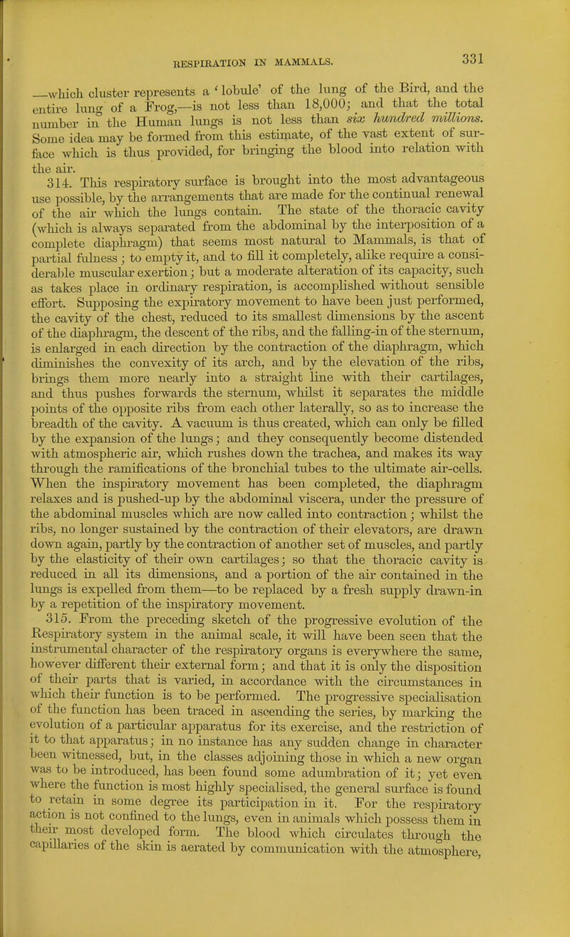 —which cluster represents a ' lobiile' of the lung of the Bird, and the entire luno- of a Frog—is not less than 18,000; and that the total number in the Human lungs is not less than six hundred millions. Some idea may be formed from tliis estimate, of the vast extent of sur- face which is thus provided, for bringing the blood into relation with the ail-. 314. This respiratory surface is brought into the most advantageous use possible, by the arrangements that are made for the continual renewal of the ail- which the lungs contain. The state of the thoracic cavity (which is always separated from the abdominal by the interposition of a complete cUaphi-agm) that seems most natural to Mammals, is that of partial fuhiess ; to empty it, and to fill it completely, alike requii'e a consi- derable muscular exertion; but a moderate alteration of its capacity, such as takes place in ordinary respiration, is accomplished without sensible efibrt. Supposing the expiratory movement to have been just performed, the cavity of the chest, reduced to its smallest dimensions by the ascent of the diapln-agm, the descent of the ribs, and the falling-in of the sternum, is enlarged in each direction by the contraction of the diaphragm, which diminishes the convexity of its arch, and by the elevation of the ribs, brings them more nearly into a straight line with their cartilages, and thus pushes forwards the sternum, whilst it separates the middle points of the opposite ribs from each other laterally, so as to increase the breadth of the cavity. A vacuum is thus created, which can only be filled by the expansion of the lungs; and they consequently become distended with atmospheric air, which rushes down the trachea, and makes its way thi'ough the ramifications of the bronchial tubes to the ultimate air-cells. When the inspiratory movement has been completed, the diaphragm relaxes and is pushed-up by the abdominal viscera, under the pressure of the abdominal muscles which are now called into contraction; whilst the ribs, no longer sustained by the contraction of their elevators, are drawn down again, partly by the contraction of another set of muscles, and partly by the elasticity of their own cartilages; so that the thoracic cavity is reduced in all its dimensions, and a portion of the air contained in the lungs is expelled from them—to be replaced by a fresh supply drawn-in by a repetition of the inspiratory movement. 315. From the preceding sketch of the progressive evolution of the Respiratory system in the animal scale, it will have been seen that the instrumental character of the respiratory organs is everywhere the same, however different then- external form; and that it is only the disposition of their parts that is varied, in accordance with the circumstances in which their function is to be performed. The progressive specialisation of the function has been traced in ascending the series, by marking the evolution of a particular apparatus for its exercise, and the restriction of it to that apparatus; in no instance has any sudden change in character been witnessed, but, in the classes adjoining those in which a new organ was to be introduced, has been found some adumbration of it; yet even where the function is most highly specialised, the general surface is found to retain in some degree its participation in it. For the respiratory action is not confined to the lungs, even in animals which possess them in their most developed form. The blood which circulates through the capillaries of the skin is aerated by communication with the atmosphere