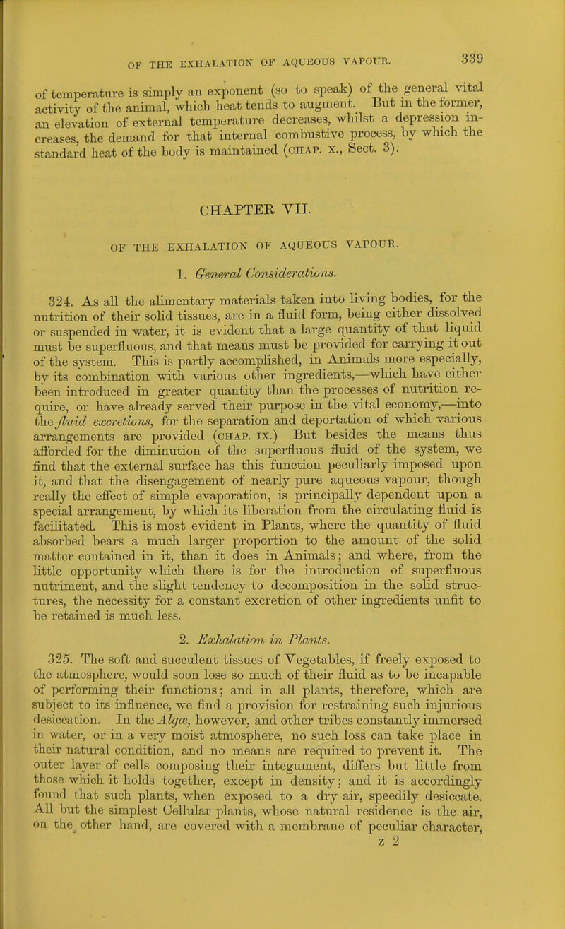of temperature is simply an exponent (so to speak) of the general vital activity of the animal, which heat tends to augment. But m the former, an elevation of external temperature decreases, whilst a depression in- creases, the demand for that internal combustive process, by which the standai-d heat of the body is maintained (chap, x., Sect. 3); CHAPTER VII. OF THE EXHALATION OF AQUEOUS VAPOUR. 1. General Considerations. 324. As all the alimentary materials taken into living bodies, for the nutrition of their solid tissues, are in a fluid form, being either dissolved or suspended in water, it is evident that a large quantity of that liquid must be superfluous, and that means must be provided for carrying it out of the system. This is partly accomplished, in Animals more especially, by its combination with various other ingredients,—which have either been introduced in greater quantity than the processes of nutrition re- quire, or have already served their purpose in the vital economy,—into t\iQ fluid excretiom, for the separation and deportation of which various arrangements are provided (chap, ix.) But besides the means thus afforded for the diminution of the superfluous fluid of the system, we find that the external surface has this function peculiarly imposed upon it, and that the disengagement of nearly pure aqueous vapour, though really the effect of simple evaporation, is principally dependent upon a special arrangement, by which its liberation from the circulating fluid is facilitated. This is most evident in Plants, where the quantity of fluid absorbed bears a mtich larger proportion to the amount of the solid matter contained in it, than it does in Animals; and where, from the little opportunity which there is for the introduction of superfluous nutriment, and the slight tendency to decomposition in the solid struc- tures, the necessity for a constant excretion of other ingredients unfit to be retained is much less. 2. Exhalation in Plants. 325. The soft and succulent tissues of Vegetables, if freely exposed to the atmosphere, would soon lose so much of their fluid as to be incapable of performing their functions; and in all plants, therefore, which are subject to its influence, we find a provision for restraining such injurious desiccation. In thQAlgce, however, and other tribes constantly immersed in water, or in a very moist atmosphere, no such loss can take place in their natural condition, and no means are required to prevent it. The outer layer of cells composing their integument, differs but little from those which it holds together, except in density; and it is accordingly found that such plants, when exposed to a dry air, speedily desiccate. All but the simplest Cellular plants, whose natural residence is the air, on the^ other hand, are covered with a membrane of peculiar character, z 2