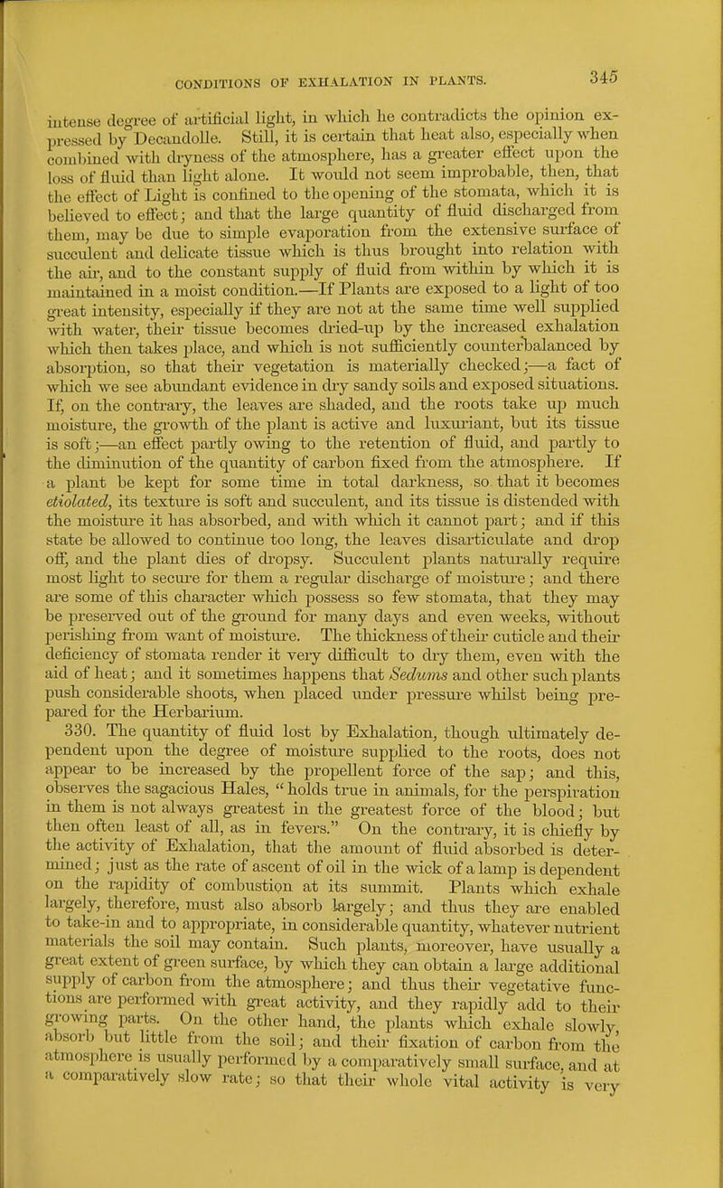 CONDITIONS OF EXHALATION IN PLANTS. intense degree of artificial liglit, in which he contradicts the opinion ex- pressed by°Decaudolle. Still, it is cex-tain that heat also, especially when coml)ined with dryness of the atmosphere, has a gi-eater effect upon the loss of fluid than light alone. It wotdd not seem improbable, then, that the effect of Light is confined to the opening of the stomata, which it is believed to effect; and that the large quantity of fluid discharged from_ them, may be due to simple evaporation from the extensive smface of succulent and delicate tissue which is thus brought into relation with the ail-, and to the constant sujDply of fluid from within by which it is maintained in a moist condition.—If Plants are exposed to a light of too gi-eat intensity, especially if they are not at the same time well supplied with water, their tissue becomes di-ied-up by the increased exhalation which then takes jjlace, and which is not sufiiciently counterbalanced by absorption, so that their vegetation is materially checked;—a fact of which we see abimdant evidence in dry sandy soils and exposed situations. If^ on the contrary, the leaves are shaded, and the roots take up much moisture, the growth of the plant is active and luxuriant, but its tissue is soft;—an effect partly owing to the retention of flxiid, and partly to the diminution of the quantity of carbon fixed from the atmosphere. If a plant be kept for some time in total darkness, so that it becomes etiolated, its texture is soft and succulent, and its tissue is distended with the moisture it has absorbed, and with which it cannot part; and if this state be allowed to continue too long, the leaves disarticulate and drop off, and the plant dies of dropsy. Succulent plants naturally require most light to secure for them a regular discharge of moisture; and there are some of this character which possess so few stomata, that they may be 23reserved out of the ground for many days and even weeks, without l^erishing from want of moistui-e. The thickness of their cuticle and their deficiency of stomata render it very difficult to dry them, even with the aid of heat; and it sometimes happens that Sedums and other such j)lants push considerable shoots, when placed under pressure whilst being pre- pared for the Herbarium. 330. The quantity of fluid lost by Exhalation, though ultimately de- pendent upon the degree of moisture supplied to the roots, does not appear to be increased by the propellent force of the sap; and this, obsei-ves the sagacious Hales,  holds true in animals, for the perspiration in them is not always greatest in the greatest force of the blood; but then often least of all, as in fevers. On the contrary, it is chiefly by the activity of Exhalation, that the amount of fluid absorbed is deter- mined; just as the rate of ascent of oil in the wick of a lamp is dependent on the rapidity of combustion at its summit. Plants which exhale largely, therefore, must also absorb largely; and thus they are enabled to take-in and to appropriate, in considerable quantity, whatever nutrient materials the soil may contain. Such plants, moreover, have usually a great extent of gi-een surface, by which they can obtain a large additional supply of carbon from the atmosphere; and thus their vegetative func- tions are performed with gTeat activity, and they rapidly add to their g^■o^vlng parts. On the other hand, the plants which exhale slowly absorb but little from the soil; and their fixation of carbon from the atmosphcre is usually performed by a comparatively small surfiice. and at a comparatively slow rate; so that their whole vital activity is very