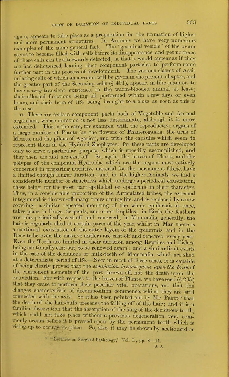 TERM OF DURATION OP INDIVIDUAL PARTS. a™, appears to take place as a preparation for the formation of higher and more permanent structures. In Animals we have very numerous examples of the same general fact. The 'germinal vesicle ' of the ovum seems to become filled with cells before its disappearance, and yet no trace of these cells can be afterwards detected; so that it would appear as if they too had deliquesced, leaving their component particles to perform some further part in the process of development. The various classes of Assi- milating cells of which an account will be given in the present chapter, and the greater part of the Secreting cells (§ 401), appear, in like manner, to have a wry transient existence, in the warm-blooded animal at least; their allotted functions being all performed within a few days or even hours, and their term of life being brought to a close as soon as this is the case. II. There are certain component parts both of Vegetable and Animal organisms, whose duration is not less determinate, although it is more extended. Tliis is the case, for example, with the reproductive organs of a large number of Plants (as the flowers of Phanerogamia, the urns of Mosses, and the pileus of Agarics), and with the capsiiles which seem to represent them in the Hydroid Zoophytes; for these parts are developed only to serve a particular purpose, which is speedily accomplished, and they then die and are cast olf. So, again, the leaves of Plants, and the polypes of the compound Hydroida, which are the organs most actively concerned in preparing nutritive material for the permanent fabric, have a limited though longer duration; and in the higher Animals, we find a considerable number of structures which Tindergo a periodical exuviation, these being for the most part epithelial or epidermic in their character. Thus, in a considerable proportion of the Articulated tribes, the external integument is thrown-ofi many times during life, and is replaced by a new covering; a similar repeated moulting of the whole epidermis at once, takes place in Frogs, Serpents, and other Reptiles; in Birds, the feathers are thus periodically cast-ofi and renewed; in Mammalia, generally, the hair is regularly shed at certain parts of the year, whilst in Man there is a continual exuviation of the outer layers of the epidermis, and in the Deer tribe even the massive antlers are cast-ofi and renewed every year. Even the Teeth are limited in their duration among Reptiles and Pishes, being continually cast-out, to be renewed again; and a similar limit exists in the case of the deciduous or milk-teeth of Mammalia, which are shed at a determinate period of life.—Now in most of these cases, it is capable of being clearly proved that the exuviation is consequent upon the death of the component elements of the part thrown-off, not the death upon the exuviation. For with respect to the leaves of Plants, we have seen (§ 265) that they cease to perform their peculiar vital operations, and that the changes characteristic of decomposition commence, whilst they are stUl connected with the axis. So it has been pointed-out by Mr. Paget,* that the death of the hair-bulb precedes the falling-oflT of the hair; and it is a familiar observation that the absorption of the fang of the deciduous tooth, which could not take place without a previous degeneration, very com- monly occurs before it is pressed-upon by the permanent tooth which is nsing-iip to occupy its place. So, also, it may be shown by acetic acid or . ' Lect-arep on Surgical Pathology, Vol. I., pp. 8—11. A A