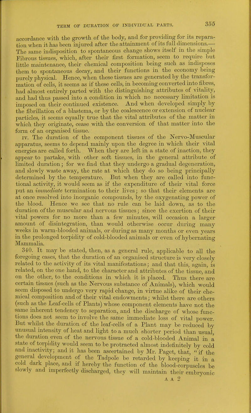 accordance with tlie growth of the body, and for providing for its repara- tion when it has been injured after the attainment of its full dimensions.— The same indisposition to spontaneous change shows itself in the simple Fibrous tissues, which, after their first formation, seem to require but little maintenance, their chemical composition being such as indisposes them to spontaneous decay, and their functions in the economy being purely physical. Hence, when these tissues are generated by the transfor- mation of cells, it seems as if these cells, in becoming converted into fibres, had almost entii-ely parted with the distinguishing attributes of vitality, and had thus passed into a condition in which no necessary limitation is imposed on their continued existence. And when developed simply by the fibrillation of a blastema, or by the coalescence or extension of nuclear particles, it seems equally true that the vital attributes of the matter in which they originate, cease with the conversion of that matter into the form of an organised tissue. IV. The dui-ation of the component tissues of the Nervo-Muscular apparatus, seems to depend mainly upon the degree in which their vital energies are called forth. When they are left in a state of inaction, they appear to partake, with other soft tissues, in the general attribute of limited dui'ation; for we find that they undergo a gradual degeneration, and slowly waste away, the rate at which they do so being principally determined by the temperature. But when they are called into func- tional activity, it would seem as if the expenditui'e of their vital force put an immediate termination to their lives; so that their elements are at once resolved into inorganic compounds, by the oxygenating power of the blood. Hence we see that no rule can be laid down, as to the duration of the muscular and nervous tissues; since the exertion of their vital powers for no more than a few minutes, will occasion a larger amount of disintegration, than would otherwise occu^r during many weeks in warm-blooded animals, or during as many months or even years in the prolonged torpidity of cold-blooded animals or even of hybernating Mammalia. 340. It may be stated, then, as a general rule, applicable to all the foregoing cases, that the duration of an organised structure is very closely related to the activity of its vital manifestations j and that this, again, is related, on the one hand, to the character and attributes of the tissue, and on the other, to the conditions in which it is placed. Thus there are certain tissues (such as the ISTervous substance of Animals), which would seem disposed to imdergo very rapid change, in virtue alike of their che- mical composition and of their vital endowments; whilst there are others (such as the Leaf-cells of Plants) whose component elements have not the same inherent tendency to separation, and the discharge of whose func- tions does not seem to involve the same immediate loss of vital power. But whilst the duration of the leaf-cells of a Plant may be reduced by unusual intensity of heat and light to a much shorter period than usual, the duration even of the nervous tissue of a cold-blooded Animal in a state of torpidity would seem to be protracted almost indefinitely by cold and mactivity; and it has been ascertained by Mr. Paget, that,  if the general development of the Tadpole be retarded by keeping it in a cold dark place, and if hereby the function of the blood-corpuscles be slowly and imperfectly discharged, they will maintain their embryonic A A 2