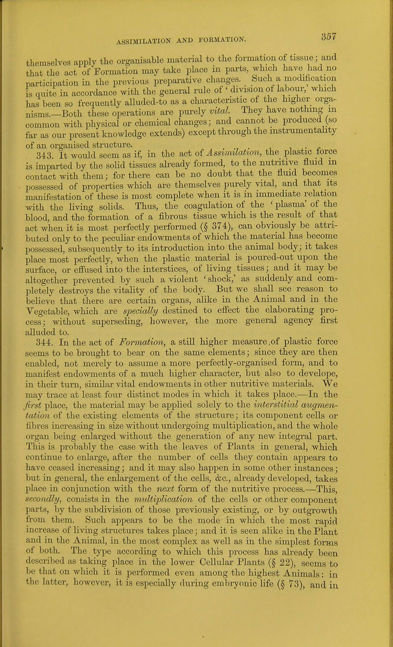 ASSIMILATION AND FORMATION. themselves apply the organisable material to the formationof tissue; and that the act of Formatiou may take place in parts, which have had no participation in the previous preparative changes. Such a modification is quite in accordance with the general rule of ' division of labour, which has'been so frequently alluded-to as a characteristic of the higher orga- nisms.—Both these operations are pui-ely vital. They have nothing m common with physical or chemical changes; and cannot be produced (so far as our present knowledge extends) except through the instrumentality of an organised structure. . ., . ^ ±- a 343. It would seem as if, in the act of Assimilation, the plastic lorce is imparted by the solid tissues already formed, to the nutritive fluid in contact with them; for there can be no doubt that the fluid becomes possessed of properties which are themselves purely vital, and that its manifestation of these is most complete when it is in immediate relation with the living solids. Thus, the coagulation of the ' plasma' of the blood, and the formation of a fibrous tissue which is the result of that act when it is most perfectly performed (§ 374), can obviously be attri- buted only to the peculiar endowments of which the material has become possessed, subsequently to its introduction into the animal body; it takes place most perfectly, when the plastic material is poured-out upon the surface, or efiused into the interstices, of living tissues; and it may be altogether prevented by such a violent ' shock,' as suddenly and com- pletely destroys the vitality of the body. But we shall see reason to believe that there are certain organs, alike in the Animal and in the Yegetable, which are specially destined to efiect the elaborating pro- cess; without superseding, however, the more general agency first alluded to. 344. In the act of Fonnation, a stiU higher measure .of plastic force seems to be brought to bear on the same elements; since they are then enabled, not merely to assume a more perfectly-organised form, and to manifest endowments of a much higher character, but also to develope, in their turn, similar vital endowments in other nutritive materials. We may trace at least four distinct modes in which it takes place.—In the first place, the material may be applied solely to the interstitial augmen- tation of the existing elements of the structure; its component cells or fibres increasing in size without undergoing multiplication, and the whole organ being enlarged without the generation of any new integral part. This is probably the case with the leaves of Plants in general, which continue to enlarge, after the number of cells they contain appears to have ceased increasing; and it may also happen in some other instances; but in general, the enlargement of the cells, &c., already developed, takes place in conjunction with the next form of the nutritive process.—This, secondly, consists in the multiplication of the cells or other component parts, by the subdivision of those previously existing, or by outgrowth from them. Such appears to be the mode in which the most rapid increase of living structures takes place; and it is seen alike in the Plant and in the Animal, in the most complex as well as in the simplest forms of both. The type according to which this process has already been described as taking place in the lower Cellular Plants (§ 22), seems to be that on which it is performed even among the highest A iiimals: in the latter, however, it is especially during embryonic life (§ 73), and iu