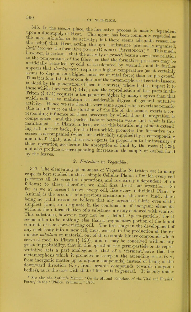Qf*f\ OF NUTKITION. ii^n^l' sfond lAacG, the formative process is mainly dependent upon a due supply of Heat. This agent has been common JreSed as tne belief, that Heat, acting through a substance previously organised Itself becomes the formative power (General Physiology).* This much' Wever, is certain; that the activity of growth bears a veiy close relation to the temperature of the fabric, so that the formative processes may be artihcially retarded by cold or accelerated by warmth; and it further appears that development requii-es a higher temperature (as it certainlv TW^ft f on a higher measure of vital force) than simple growth. L - A A completion of the metamorphosis of certain Insects IS aided by the generation of heat in ' nurses,' whose bodies impart it to T^T ^nV^'^' '^^ ' reproduction of lost parts in the wwT ^ l^^l^r:^^ a temperature higher by many degrees than that which suffices to maintain a considerable degree of general nutritive activity._ Hence we see that the very same agent which exerts so remark- able an influence on the duration of the life of the tissues, exerts a cor- responding influence on those processes by which their disintegration is compensated; and the perfect balance hetween waste and repair is thus maintained. In Plants, indeed, we see this beautiful adjustment extend- ing still further back; for the Heat which promotes the formative pro- cesses IS accompanied (when not artificially supplied) by a corresponcW amount of Light; and these two agents, in proportion to the intensity of their operation, accelerate the absorption of fluid by the roots (S 328) and also produce a corresponding increase in the supply of carbon fixed by the leaves. 2. Nutrition in Vegetables. 347. The elementary phenomena of Vegetable Nutrition are in manv respects best studied in those simple Cellular Plants, of which every cell performs all its essential operations, and is entii-ely independent of its fellows; to these, therefore, we shall first direct our attention.—So far as we at present know, every cell, like every individual Plant or Animal, is the product of a previous organism of the same kind; there being no valid reason to believe that any organised fabric, even of the simplest kind, can originate in the combination of inorganic elements without the intermediation of a substance already endowed with vitality' This substance, however, may not be a definite 'germ-particle;' for it seems often to be nothing else than a fragmentary portion of the liquid contents of some pre-existing cell. The first stage in the development of any such body into a new cell, must consist in the production of the ve- quisite pabidum or material, out of those simple binary compounds which serve as food to Plants (§ 120); and it may be conceived without any great improbability, that in this operation the germ-particle or its repre- sentative acts a part analogous to that of a ' ferment,' save that the metamorphosis which it promotes is a step in the ascending series (i. e., from inorganic matter up to organic compoimds), instead of being in the' downward direction {i.^ e., from organic compounds towards inorganic bodies), as is the case with that of ferments in general. It is only under * See also the Author's Memoir ' On the Mutual Kelations of the Vital and Physical Forces,' in the Philos. Transact., 1850.