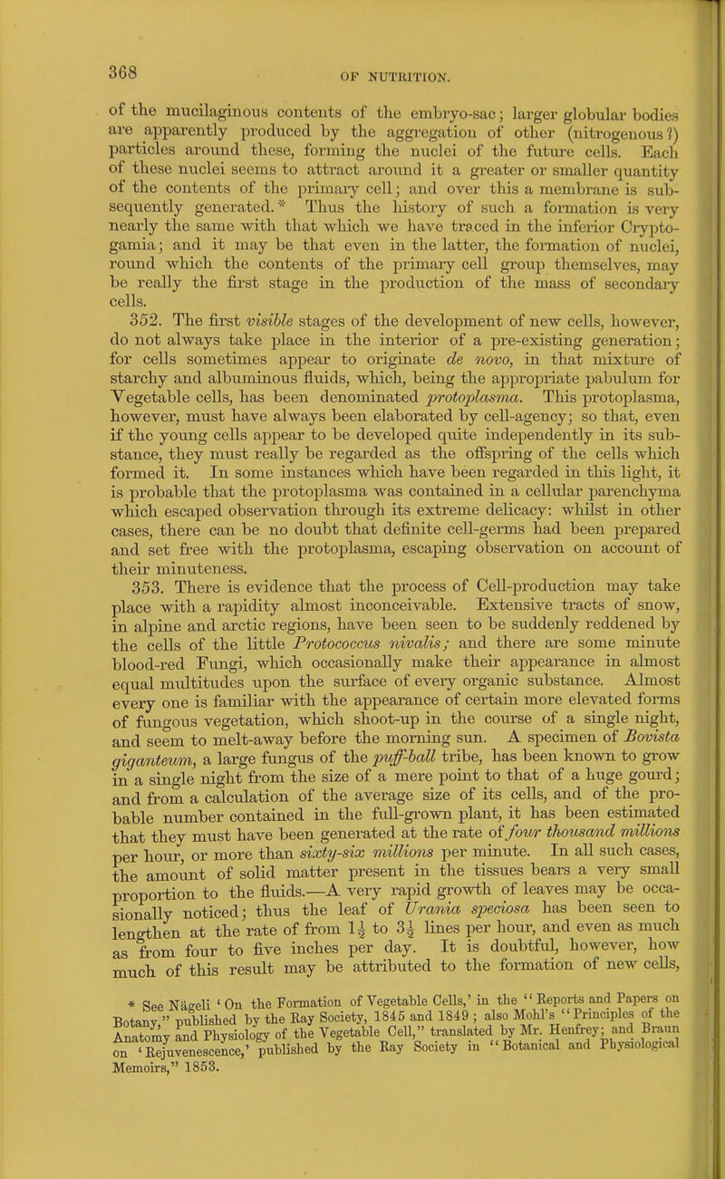 of the mucilaginous contents of the embryo-sac; larger globular bodies are apparently produced by the aggregation of other (nitrogenous?) particles aroimd these, forming the nuclei of the future cells. Each of these nuclei seems to atti-act aroiind it a greater or smaller quantity of the contents of the primaiy cell; and over this a membrane is sub- sequently generated. * Thus the history of such a formation is very nearly the same with that which we have traced in the inferior Ciypto- gamia; and it may be that even in the latter, the fonnation of nuclei, round which the contents of the primary cell group themselves, may be really the fii'st stage in the production of the mass of secondary cells. 352. The first visible stages of the development of new cells, however, do not always take place in the interior of a pre-existing generation; for cells sometimes appear to originate de novo, in that mixture of starchy and albuminous fluids, which, being the approj)riate pabulum for Vegetable cells, has been denominated protoplasma. This protoplasma, however, must have always been elaborated by cell-agency; so that, even if the young cells appear to be developed quite independently in its sub- stance, they must really be regarded as the offspring of the cells which formed it. In some instances which have been regarded in this light, it is probable that the protoplasma was contained in a cellular parenchyma which escaped observation through its extreme delicacy: whilst in other cases, there can be no doubt that definite cell-germs had been j^repared and set free with the protoplasma, escaping observation on account of their minuteness. 353. There is evidence that the process of CeU-production may take place with a rapidity almost inconceivable. Extensive tracts of snow, in alpine and arctic regions, have been seen to be suddenly reddened by the cells of the little Protococcus nivalis; and there are some minute blood-red Fungi, which occasionally make their appearance in almost equal miJtitudes upon the surface of eveiy organic substance. Almost every one is familiar with the appearance of certain more elevated forms of fungous vegetation, which shoot-up in the course of a single night, and seem to melt-away before the morning sun. A specimen of Bovista giganteum, a large fungus of the puff-ball tribe, has been known to grow in a single night from the size of a mere point to that of a huge gourd; and from a calculation of the average size of its cells, and of the pro- bable number contained in the full-grown plant, it has been estimated that they must have been generated at the rate of four thousand milliotis per hour, or more than sixty-six millions per minute. In aU such cases, the amoimt of solid matter present in the tissues bears a very small proportion to the fluids.—A very rapid growth of leaves may be occa- sionally noticed; thus the leaf of Urania spedosa has been seen to lengthen at the rate of from 1^ to 3i lines per hour, and even as much as from four to five inches per day. It is doubtful, however, how much of this result may be attributed to the formation of new cells, * See Naeeli ' On the Formation of Vegetable Cells,' in tlie  Keports and Papers on Botany  published by the Eay Society, 1845 and 1849 ; also Mohl's Principles of the Anotomv and Physiology of the Vegetable Cell, translated by Mr. Henfrey; and Braun t 'rfu^Sescere^^^^^^^^ by the Ray Society in Botanical and Physiological Memoirs, 1863.