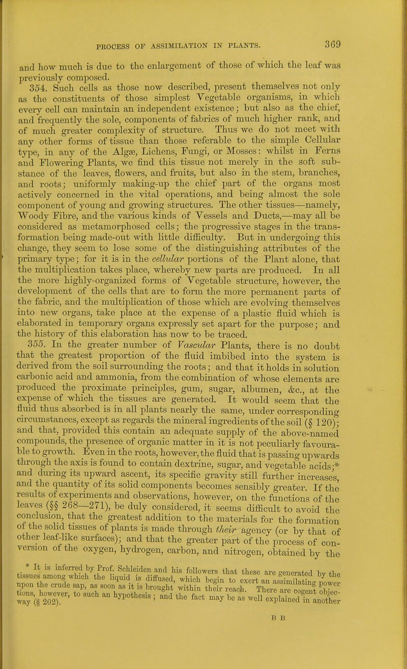 and how much is due to the enlargement of those of which the leaf was previously composed. 354. Such cells as those now described, present themselves not only as the constituents of those simplest Vegetable organisms, in which every cell can maintain an independent existence; hut also as the chief, and frequently the sole, components of fabrics of much higher rank, and of much greater complexity of stracture. Thus we do not meet with any other forms of tissue than those referable to the simple Cellular type, in any of the AlgJB, Lichens, Fungi, or Mosses: whilst in Ferns and Flowering Plants, we find this tissue not merely in the soft sub- stance of the leaves, flowers, and fruits, but also in the stem, branches, and roots; uniformly making-up the chief j)art of the organs most actively concerned in the vital operations, and being almost the sole comjjonent of young and growing structures. The other tissues—namely, Woody Fibre, and the various kinds of Vessels and Ducts,—may all be considered as metamorphosed cells; the progressive stages in the trans- formation being made-out with little difficulty. But in undergoing this change, they seem to lose some of the distinguishing attributes of the primary type; for it is in the cellular portions of the Plant alone, that the multiplication takes place, whereby new parts are produced. In all the more highly-organized forms of Vegetable structure, however, the development of the cells that are to form the more permanent parts of the fabric, and the multiplication of those which are evolving themselves into new organs, take place at the expense of a plastic fluid which is elaborated in temporary organs expressly set apart for the purpose; and the history of this elaboration has now to be traced. 355. In the greater number of Vascular Plants, there is no doubt that the greatest proportion of the fluid imbibed into the system is derived from the soil siirrounding the roots; and that it holds in solution carbonic acid and ammonia, from the combination of whose elements are produced the proximate principles, gum, sugar, albiimen, &g., at the expense of which the tissues are generated. It would seem that the fluid thus absorbed is in all plants nearly the same, under corresponding circumstances, except as regards the mineral ingredients of the soil (§ 120); and that, provided this contain an adequate supply of the above-named compounds, the presence of organic matter in it is not peciiliarly favoura- ble to growth. Even in the roots, however, the fluid that is passing upwards tlirough the axis is found to contain dextrine, sugar, and vegetable acids-* and during its upward ascent, its specific gravity still farther increases, and the quantity of its solid components becomes sensibly greater. If the results of experiments and observations, however, on the functions of the leaves (§§ 268—271), be duly considered, it seems difficult to avoid the conclusion, that the greatest addition to the materials for the formation of the solid tissues of plants is made through their agency (or by that of other leaf-like surfaces); and that the greater part of the process of con- version of the oxygen, hydi'ogen, carbon, and nitrogen, obtained by the .pen the cr/de sap, as soon\s1t^i .'^S l^rXZ^^tt::^, B B