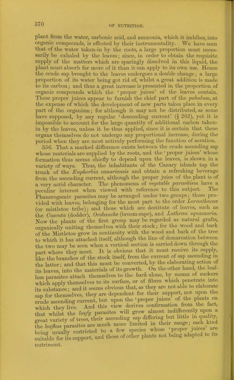 OP NUTRITION. plant from the water, carbonic acid, and ammonia, wMch it imbibes, into organic compounds, is effected by their instrumentality. We Iiave seen that of the water taken-in by the roots, a large proportion must neces- sarily be exlialed by the leaves; since, in order to obtaia the i-eqnisite supply of the matters which are sparingly dissolved in this liquid, the plant must absorb far more of it than it can apply to its own use. Hence the crude sap brought to the leaves undergoes a double change; a lai-ge proportion of its water being got rid of, whilst a great addition is made to its carbon; and thus a great increase is presented in the proportion of oi-ganic compounds which the ' proper juices' of the leaves contain. These proper juices appear to furnish the chief part of the pahvlwm, at the expense of which the development of new parts takes place in eveiy part of the organism; for although it may not be distributed, as some have supposed, by any regular ' descending current' (§ 202), yet it is impossible to account for the large quantity of additional cai'bon taken- in by the leaves, unless it be thus applied, since it is certain that these organs themselves do not undergo any proportional increase, during the period when they are most actively performing the function of aeration. 356. That a marked difference exists between the crude ascending sap whose materials are supplied by the roots, and the ' proper juices' whose formation thus seems chiefly to depend vipon the leaves, is shown in a variety of ways. Thus, the inhabitants of the Canary islands tap the trunk of the Euphorbia canariensis and obtain a refreshing beverage from the ascending current, although the proper juice of the plant is of a very acrid character. The phenomena of vegetable parasitism have a peculiar interest when viewed with reference to this subject. The Phanerogamic parasites may be arranged under two groups; those pro- vided with leaves, belonging for the most part to the order Lorantlmcece (or mistletoe tribe); and those which are destitute of leaves, such as the Guscuta (dodder), Oi'obancJie (broom-rape), and Lathrcea squcmim-ia. Now the plants of the first group may be regarded as natural gi-afts, oro-anically uniting themselves with their stock; for the wood and bark of the Mistletoe grow in continuity with the wood and bark of the tree to which it has attached itself, although the Une of demarcation between the two may be seen when a vertical section is carried down through the part where they meet. It is obvious that it must receive its supply, like the branches of the stock itself, from the current of sap ascending m the latter; and that this must be converted, by the elaboratmg action of its leaves, into the materials of its growth. On the other hand the eaf- less parasites attach themselves to the barh alone, by means of suckers which apply themselves to its surface, or of fibres which penetrate mto its substance; and it seems obvious that, as they are not able to elaborate sap for themselves, they are dependent for their support, not upon the c^de ascending current, but upon the ; proper juices' of ^he plants on which thev live. And this view derives confirmation from the taet, that whilst the leafy parasites will l^ff^^f^ZZ^ ereat variety of trees, their ascending sap differing but httle m quality t^e L^S: parasites ;re much more limited ^^^^^Jg^ .^et' being usually restricted to a few species whose ' P 'opei J^uces a,ie LSle for its support, and those of other plants not being adapted to its nutriment.