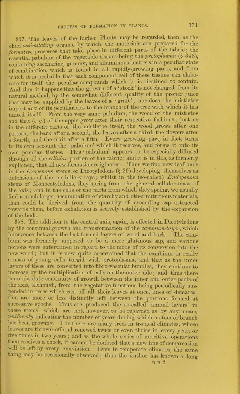 357. The leaves of the higher Plants may be regarded, then, as the chief assiviilatmg organs, by which the materials are prepared for the formative processes that take place in different parts of the fabric; the essential pabulum of the vegetable tissues being the protoplasma (§ 348), containing saccharine, gummy, and albuminous matters in a peculiar state of combination, which is found in aU rapidly-growing parts, and from which it is probable that each component cell of these tissues can elabo- rate for itself the pecidiar compounds which it is destined to contain. And thus it happens that the growth of a' stock' is not changed from its natiu-al method, by the somewhat different quality of the proper jiiice that may be suppHed by the leaves of a ' graft'; nor does the mistletoe impart any of its peculiarities to the branch of the tree with which it has imited itself From the very same pabulum, the wood of the mistletoe and that (e. g.) of the apple grow after their respective fashions; just as in the different parts of the mistletoe itself, the wood grows after one pattern, the bark after a second, the leaves after a third, the flowers after a fom-th, and the fruit after a fifth. Every growing part, in fact, turns to its o^vn account the ' pabulum' which it receives, and forms it into its own peculiar tissues. This ' pabulum' appears to be especially diffused through all the cellular portion of the fabric; and it is in this, as formerly explained, that all new formation originates. Thus we find new leaf-buds in the Exogenous stems of Dicotyledons (§ 29) developing themselves as extensions of the medullary rays; whilst in the (so-called) Endogenous stems of Monocotyledons, they spring from the general cellular mass of the axis; and in the cells of the parts from which they spring, we usually find a much larger accumulation of starchy and other nutritious materials, than could be derived from the quantity of ascending sap attracted towards them, before exhalation is actively established by the expansion of the biids. 358. The addition to the central axis, again, is effected in Dicotyledons by the continual growth and transformation of the cambium-layer, which intervenes between the last-formed layers of wood and bark. The cam- bium was formerly supposed to be a mere glutinous sap, and various notions were entertained in regard to the mode of its conversion into the new wood; but it is now quite ascertained that the cambium is really a mass of yoimg cells turgid with protoplasma, and that as the inner layers of these are converted into fibro-vascular bundles, they continue to increase by the multiplication of cells on the outer side; and thus there is an absolute continuity of growth between the inner and outer parts of the axis, although, from the vegetative functions being periodically sus- pended in trees which cast-off aU their leaves at once, lines of demarca- tion are more or less distinctly left between the portions foi-med at successive epochs. Thus are produced the so-called ' annual layei's' in these stems; which are not, however, to be regarded as by any means uniformly indicating the number of years during which a stem or branch has been growing. For there are many trees in tropical climates, whose leaves are thrown-off and renewed twice or even thrice in every year, or five times in two years; and as the whole series of nutritive operations then receives a check, it cannot be doubted that a new line of demai'cation will be left by every exuviation. Even in temperate climates, the same thing may be occasionally observed; thus the author has known a long B B 2