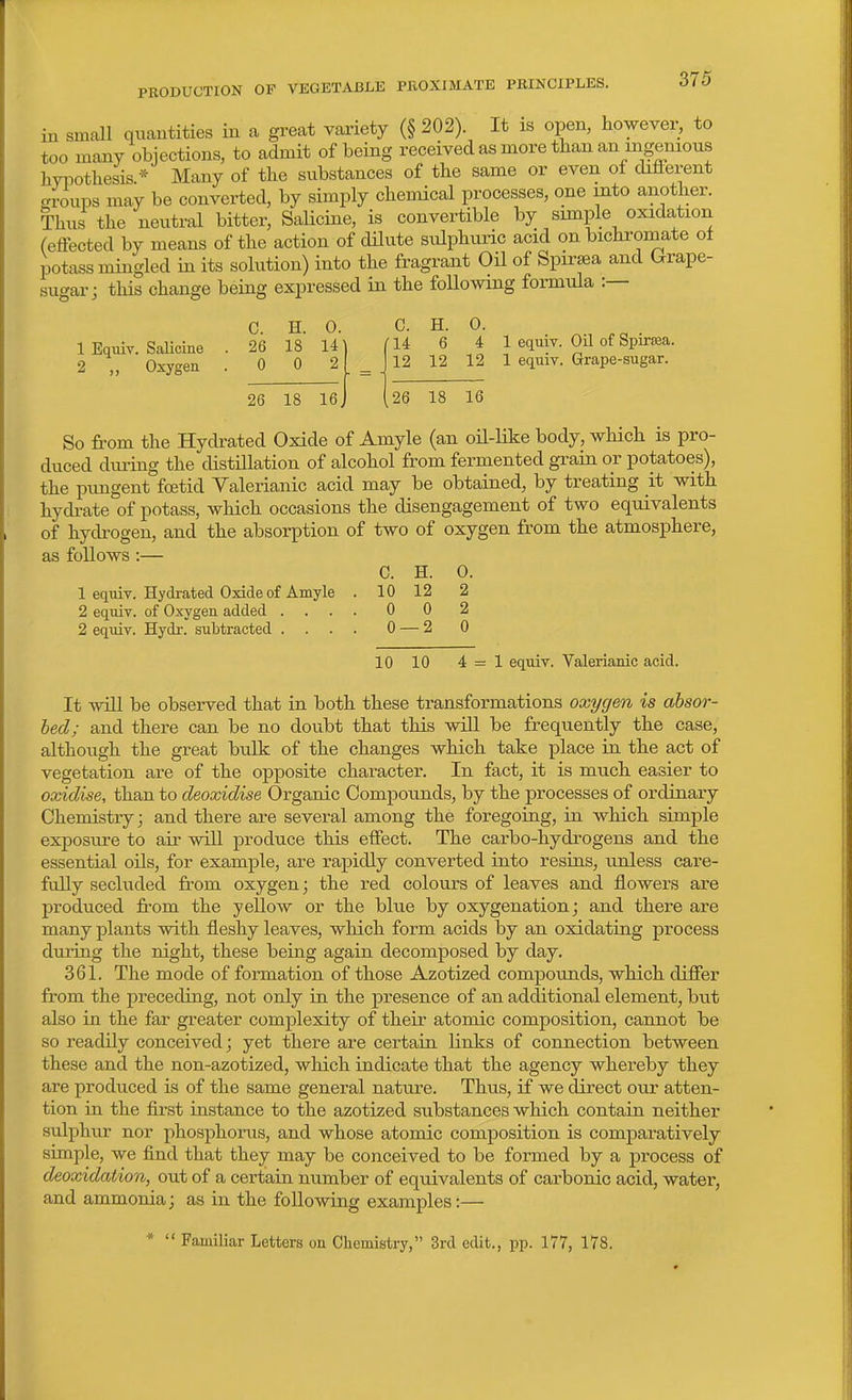 in small quautities in a great variety (§ 202). It is open, howevei^ to too many objections, to admit of being received as more than an ingenious livpothesis.* Many of the substances of the same or even of different crroups may be converted, by simply chemical processes, one into another. Thus the neutral bitter, Salicine, is convertible by simple oxidation (effected by means of the action of dUute sulphuric acid on bichromate of potass mingled in its solution) into the fragrant Oil of Spirsea and (^rape- sugar; tliis change being expressed in the foUomng formula :— C. H. 0. C. H. 0. 1 Equiv. SaUcine . 26 18 14^ (U 6 4 1 equiv. Oil of Spirtea. 2 ,, Oxygen .002 26 18 le 1 equiv. Grape-sugar. So from the Hydrated Oxide of Amyle (an oil-Hke body, which is pro- duced dm-ing the distillation of alcohol from fermented grain or potatoes), the pungent fcetid Valerianic acid may be obtained, by treating it with hydi-ate of potass, which occasions the disengagement of two equivalents of hydrogen, and the absorption of two of oxygen from the atmosphere, as follows :— C. H. 0. 1 equiv. Hydrated Oxide of Amyle . 10 12 2 2 equiv. of Oxygen added .... 0 0 2 2 equiv. Hydr. subtracted .... 0 — 2 0 10 10 4=1 equiv. Valerianic acid. It wUl be observed that in both these transformations oxygen is absor- bed; and there can be no doubt that this will be frequently the case, although the great bulk of the changes which take place in the act of vegetation are of the opposite character. In fact, it is much easier to oxidise, than to deoxidise Organic Compounds, by the processes of ordinary Chemistry; and there are several among the foregoing, in which simple exposure to air will produce this effect. The carbo-hydrogens and the essential oils, for example, are rapidly converted into resins, unless care- fully secluded from oxygen; the red colours of leaves and flowers are produced fi.-om the yellow or the blue by oxygenation; and there are many plants with fleshy leaves, which form acids by an oxidating process during the night, these being again decomposed by day. 361. The mode of formation of those Azotized compounds, which differ from the preceding, not only in the presence of an additional element, but also in the far greater complexity of their atomic composition, cannot be so readily conceived; yet there are certain links of connection between these and the non-azotized, which indicate that the agency whereby they are produced is of the same general nature. Thus, if we direct our atten- tion in the first instance to the azotized substances which contain neither sulphur nor phosphorus, and whose atomic composition is comparatively simple, we find that they may be conceived to be formed by a process of deoxidaiion, out of a certain number of equivalents of carbonic acid, water, and ammonia; as in the following examples:— *  Familiar Letters on Chemistry, 3rd edit., pp. 177, 178.