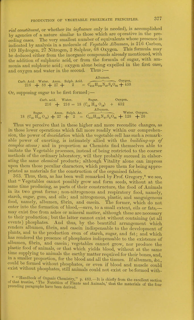 rial comfiiuent, or whether its infiuence only is needed), is accomplished by agencies of a nature similar to those which are operative in the pre- ceding cases. The very smallest number of equivalents whose presence is indicated by analysis in a molecule of Vegetable Albumen, is 216 Carbon, 169 HycU-ogen, 27 Nitrogen, 2 Sulphur, 68 Oxygen. This formula may be deduced either from the inorganic compounds already mentioned, with the addition of sulphuric acid, or from the formula of sugar, with am- monia and sulphmic acid; oxygen alone being expelled in the first case, and oxygen and water in the second. Thus :— Albumen. Carb. Acid Water. Aram. Sulph. Acid. ^ ^ v Oxygen. 216 -f 88 27 + 2 = C2,5H,j9Ng,S,0ga + 458 Or, supposing sugar to be first formed ;— Carb. acid. Water. Sugar. Oxygen. 216 -f- 216 = 18 (0,3 H,2 0„) + 432 Albumen. Sugar. Amm. Sulph. Ac. ^ ^ ^ Water. Oxygen. 18 (0,3 H,3 0,3) + 27 -i- 2 = 03,,H,,,N3,S3O,3 + 128 -f 26 Thus we perceive that in these higher and more recondite changes, as in those lower operations which fall more readily within our comprehen- sion, the power of deoxidation which the vegetable cell has such a remark- able power of exerting, is intimately allied with the building-itp of complex atoms; and in proportion as Chemists find themselves able to imitate the Vegetable jJrocesses, instead of being restricted to the coarser methods of the ordinary laboratory, will they probably succeed in elabor- ating the same chemical products; although Vitality alone can impress upon them those peculiar characters, which prepare them for being appro- priated as materials for the construction of the organised fabric. 363. Thus, then, as has been well remarked by Prof Gregory,* we see, that  Vegetables cannot possibly grow and form seeds, without at the same time producing, as parts of their constructure, the food of Animals in its two great forms; non-nitrogenous and respiratory food, namely, starch, sugar, gum, and oils; and nitrogenous, plastic, and sanguigenous food, namely, albumen, fibrin, and casein. The former, which do not enter into the formation of blood,—save, to a small extent, oils or fats,— may exist free from ashes or mineral matter, although these are necessary to their production; but the latter cannot exist without containing (at all events) phosphates. And thus, by the- beautiful arrangement which renders albumen, fibrin, and casein indispensable to the development of plants, and to the production even of starch, sugar, and fat; and which has rendered the presence of phosphates indispensable to the existence of albumen, fibrin, and casein; vegetables cannot grow, nor produce the plastic food of animals, or that which yields blood, without at the same time supplying to animals the earthy matter required for theii- bones, and, m a smaller ijroportion, for the blood and all the tissues. If albumen, &c., could be formed without phosphates, or even if blood and muscle could exist without phosphates, still animals could not exist or be formed with- nf Ibr+^''''^°°^l^T7°5'^''i'*'y''' P- 483.-It is chiefly from tlie excellent section of that treatise, ' The Nutrition of Plants and Animals,' that the materials of the four preceding paragi-aphs have been derived.
