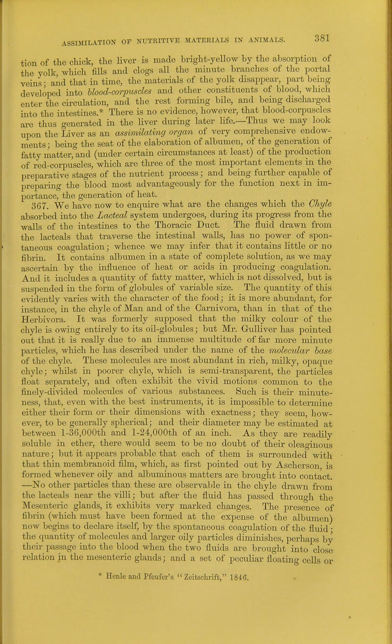 tion of tlie chick, the liver is made bright-yellow by the absorption of the yolk Avhich fills and clogs all the minute branches of the portal veins • and that in time, the materials of the yolk disajjpear, part being developed into hloocl-cooyusdes and other constituents of blood, which enter the circulation, and the rest forming bile, and being discharged into the intestines.* There is no evidence, however, that blood-corpuscles are thus generated in the Hver during later life.—Thus we may look upon the Liver as an assimilating organ of very comprehensive endow- ments; being the seat of the elaboration of albumen, of the generation of fatty inatter,'and (under certain circumstances at least) of the production of red-corpuscles, which are three of the most important elements ia the preparative stages of the nutrient process; and being further capable of preparing the blood most advantageously for the function next in im- portance, the generation of heat. 367. We have now to enquire what are the changes which the Chyle absorbed into the Lacteal system undergoes, dui'ing its progress from the walls of the intestines to the Thoracic Duct. The fluid drawn from the lacteals that traverse the intestinal walls, has no power of spon- taneous coagulation; whence we may infer that it contains little or no fibrin. It contains albumen in a state of complete solution, as we may ascertain by the influence of heat or acids in prodixcing coagulation. And it includes a quantity of fatty matter, which is not dissolved, but is suspended in the form of globules of variable size. The quantity of this evidently varies with the character of the food; it is more abundant, for instance, in the chyle of Man and of the Carnivora, than in that of the Herbivora. It was formerly supposed that the milky colour of the chyle is owing entirely to its oil-globules; but Mr. Gidliver has pointed out that it is really due to an imm ense multitude of far more minute particles, which he has described under the name of the molecular base of the chyle. These molecules are most abundant in rich, milky, ojDaque chyle; whilst ia poorer chyle, which is semi-transparent, the particles float separately, and often exhibit the vivid motions common to the finely-divided molecules of various substances. Such is theii- minute- ness, that, even with the best iustruments, it is impossible to determine either their form or their dimensions with exactness; they seem, how- ever, to be generally spherical; and their diameter may be estimated at between l-36,000th and l-24,000th of an inch. As they are readily soluble in ether, there would seem to be no doubt of their oleaginous nature; but it appears probable that each of them is surrounded with that thin membranoid film, which, as first pointed out by Ascherson, is formed whenever oily and albuminous matters are brought into contact. —No other particles than these are observable in the chyle drawn fi-om the lacteals near the vUli; but after the fluid has passed through the Mesenteric glands, it exhibits very marked changes. The presence of fibrin (which must have been formed at the expense of the albumen) now begins to declare itself, by the spontaneous coagulation of the fluid • the quantity of molecules and larger oily particles diminishes, perhaps by their passage into the blood when the two fluids are brought into close relation in the mesenteric glands; and a set of peciUiar floatino- cells or * Henle and Pfeufer's  Zeitsclirift, 1846.