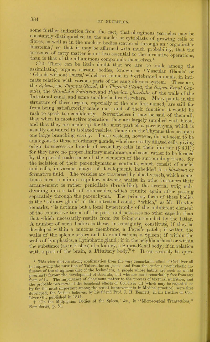 OP NUTRITION. IZ^^^ r fro^ foct, that oleaginous particles may be constantly distmgmshed m the nuclei or cytoblasts of ^wing cells or fabres, as well as m the nuclear bodies scattered through an 'organisable blastema; so that it may be affirmed with much probability, that the presence of fatty matter is not less essential to the formative operations than is that of the albuminous compounds themselves.* ' 370. There can be little doubt that we are to rank among the assimilating organs, certain bodies, known as 'Vascular Glands' or ' Glands without Ducts,' which are found in Vertebrated animals, in inti- mate relation with various parts of the sanguiferous system. These are the Sideen, the mjmus Glarul, the Thi/roid Gland, the Suj)ra-Remd Cap- sules, the Glanduloi Solitarim, and Peyerian glandulm of the walls of the Intestinal canal, and some smaller bodies elsewhere. Many points in the structure of these organs, especiaHy of the one &st-named, are still far from being satisfactorily made out; and of their function it would be rash to speak too confidently. Nevertheless it may be said of them all, that when in most active operation, they are largely supplied with blood' and that they are made up for the most part of a parenchyma, which is usually contained in isolated vesicles, though in the Thymus this occupies one large branching cavity. These vesicles, however, do not seem to be analogous to those of ordinary glands, which are really dilated cells, giving origin to successive broods of secondary cells in their interior ('§ 401); for they have no proper limitary membrane, and seem rather to be formed by the partial coalescence of the elements of the surrounding tissue, for the isolation of their parenchymatous contents, which consist of nuclei and cells, in various stages of development, imbedded in a blastema or formative fluid. The vesicles are traversed by blood-vessels, which some- times form a minute capillary network, whilst in other instances their arrangement is rather penicillate (brush-like), the arterial twig sub- dividing into a tuft of ramuscules, which reunite again after passing separately through the parenchyma. The primary form of these bodies is the ' solitary gland' of the intestinal canal;  which, as Mi\ Huxley remarks,  is nothing but a local hypertrophy of the indifierent element of the connective tissue of the part, and possesses no other capsule than that which necessarily results from its being surrounded by the latter. A number of such bodies as these, in contiguity, constitute, if they be developed within a mucous membrane, a Peyer's patch; if within the walls of the si^lenic artery and its ramifications, a Spleen; if within the walls of lymphatics, a Lymphatic gland; if in the neighboui-hood or within the substance (as in Fishes) of a kidney, a Supra-Renal body; if in relation with a part of the brain, a Pituitary body.t It can scarcely be ques- * This view deriTes strong confirmation from the very remarkable effect of Cod-liver oil in improving the nutrition of Tubercular subjects; and from the curious prophylactic in- fluence of the oleagiaous diet of the Icelanders, a people whose habits are such as would peculiarly favour the development of Scrofula, but who are most remarkably free from any form of it. The importance of oleaginous matter to the process of textural nutrition, and the probable rationale of the beneficial effects of Cod-liver oil (which may be regarded as by far the most important among the recent improvements ia Medical practice), were first developed, the Author believes, by his friend Prof. J. H. Bennett, in his treatise on Cod- Liver Oil, published in 1841. f 'On the Malpighian Bodies of the Spleen,' &c., in Microscopical Transactions, New Series, p. 81.