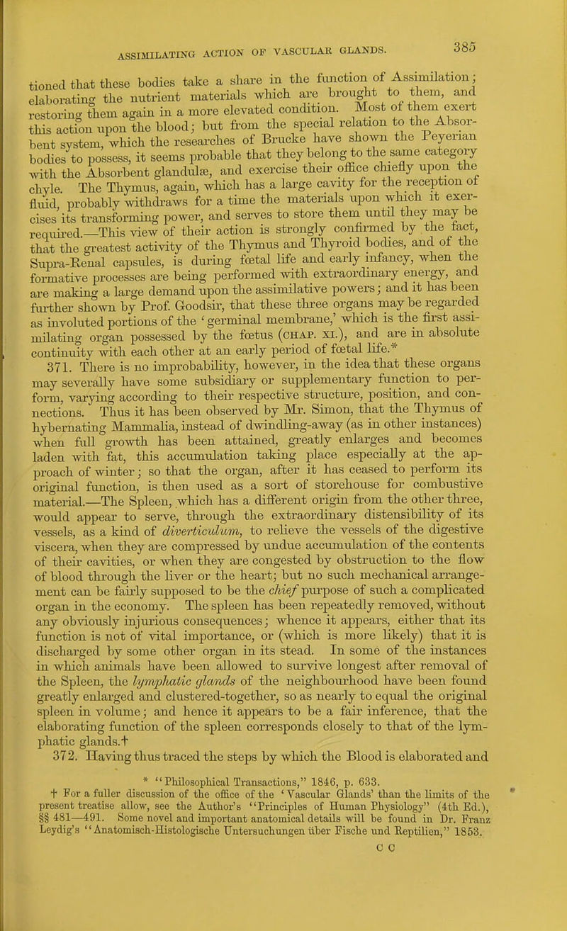 ASSIMILATING ACTION OF VASCULAR GLANDS. tioned that these bodies take a share in the fimction of Assimilation; elaborating the nutrient materials which are brought to them, and restoring them again in a more elevated eondition. Most of them exert this action upon the blood; but from the special relation to the Absor- bent system, which the reseai-ches of Brucke have shown the Peyerian bocUes to possess, it seems probable that they belong to the same category Avith the Absorbent glandulte, and exercise then- office chiefly upon the chyle The Thymus, again, which has a large cavity for the reception ot flidd. probably withcbaws for a time the materials upon which it exer- cises its transforming power, and serves to store them_ until they may be requii-ed.—This view of theii- action is strongly confirmed by the tact, that the greatest activity of the Thymus and Thyroid bodies, and of the Supra-Renal capsules, is during foetal life and early infancy, when the formative processes are being performed with extraordinary energy, and are making a large demand upon the assimilative powers; and it has been further shown by Prof Goodsir, that these three organs maybe regarded as involuted portions of the 'germinal membrane,' which is the first assi- mUating organ possessed by the foetus (chap, xi.), and are in absolute continuity with each other at an early period of foetal life.* 371. There is no improbability, however, in the idea that these organs may severally have some subsidiary or supplementary function to per- form, varying according to their respective structiire, position, and con- nections. Thus it has been observed by Mr. Simon, that the Thymus of hybernating MammaHa, instead of dwindUng-away (as in other instances) when fall growth has been attained, gxeatly enlarges and becomes laden with fat, this accumulation taking place especially at the a,p- proach of winter; so that the organ, after it has ceased to perform its origiaal function, is then used as a sort of storehouse for combustive material.—The Spleen, which has a different origin from the other three, would appear to serve, through the extraordinary distensibUity of its vessels, as a kind of diverticulum, to reUeve the vessels of the digestive viscera, when they are compressed by undue accumulation of the contents of their cavities, or when they are congested by obstruction to the flow of blood through the liver or the heart; bu.t no such mechanical arrange- ment can be faiiiy supposed to be the chief purpose of such a complicated organ in the economy. The spleen has been repeatedly removed, without any obviously injurious consequences; whence it appears, either that its function is not of vital importance, or (which is more likely) that it is discharged by some other organ in its stead. In some of the instances in which animals have been allowed to survive longest after removal of the Spleen, the lymphatic glands of the neighbourhood have been found greatly enlarged and clustered-together, so as nearly to equal the original spleen in volume; and hence it appears to be a fair inference, that the elaborating function of the spleen corresponds closely to that of the lym- phatic glands, t 372. Having thus traced the steps by which the Blood is elaborated and •  PMlosopMcal Transactions, 1846, p. 633. t For a fuller discussion of the of&ce of the ' Vascular Glands' than the limits of the present treatise allow, see the Author's Principles of Human Physiology (4th Ed.), §§ 481—491. Some novel and important anatomical details will be found in Dr. Franz Leydig's  Anatomisch-Histologische Untersuchungen liber Fische und Reptilien, 1853. C 0