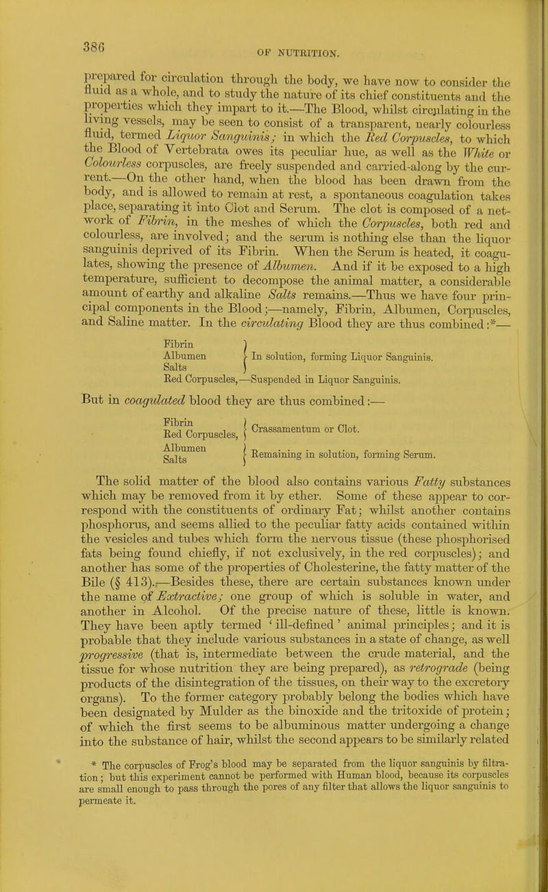 OF NUTIUTION. prepared for cu-culation througli the body, we have now to consider tlie mud as a whole, and to study the nature of its chief constituents and the properties which they impart to it.—The Blood, whilst circulating in the living vessels, may be seen to consist of a transparent, nearly colourless fliud, termed Liquor Sanguinis; m which the Red Corimscles, to which the Blood of Vertebrata owes its peculiar hue, as well as the White or Colou7iess corpuscles, are freely suspended and carried-along by the cur- rent.—On the other hand, when the blood has been drawn from the body, and is allowed to remain at rest, a spontaneous coagulation takes place, separating it into Clot and Serum. The clot is composed of a net- work of Fibrin, in the meshes of which the Gorjmsdes, both red and colourless, are involved; and the serum is nothing else than the liquor sanguinis deprived of its Fibrin. When the Senim is heated, it coagu- lates, showing the presence of Albumen. And if it be exposed to a high temperature, sufficient to decompose the animal matter, a considerable amount of earthy and alkaline Salts remains.—Thus we have four prin- cipal components in the Blood;—namely. Fibrin, Albumen, Coi-puscles, and Saline matter. In the circulating Blood they are thus combined :*— Fibrin 1 Albumen > In solution, forming Liquor Sanguinis. Salts ) Red Corpuscles,—Suspended in Liquor Sanguinis. But in coagulated blood they are thus combined:— Eed Corpuscles, \ C^assamentum or Clot. Salts™^'^ I -^smaining in solution, forming Senun. The solid matter of the blood also contains various Fatt9/ substances which may be removed from it by ether. Some of these ajopear to cor- respond with the constituents of ordinary Fat; whilst another contains phosphorus, and seems allied to the pecu.liar fatty acids contained within the vesicles and tubes wliich form the nervous tissue (these phosphorised fats being found cliiefly, if not exclusively, in the red corpuscles); and another has some of the properties of Cholesterine, the fatty matter of the Bile (§ 413).;—Besides these, there are certain substances known under the name of Extractive; one group of which is soluble in water, and another in Alcohol. Of the precise nature of these, little is known. They have been aptly termed ' ill-defined ' animal principles; and it is probable that they include various substances in a state of change, as well progressive (that is, intermediate between the crude material, and the tissue for whose nutrition they are being prepared), as retrograde (being j)roducts of the disintegration of the tissues, on their way to the excretory organs). To the former category probably belong the bodies wliich have been designated by Mulder as the binoxide and the tritoxide of jDrotein; of wliich the fii'st seems to be albuminous matter undergoing a change into the substance of hair, whilst the second appears to be similai-ly related * The corpuscles of Frog's blood may be separated from the liquor sanguinis by filtra- tion ; but this experiment cannot be performed with Human blood, because its corpuscles are small enough to pass through the pores of any filter that allows the liquor sanguinis to permeate it.
