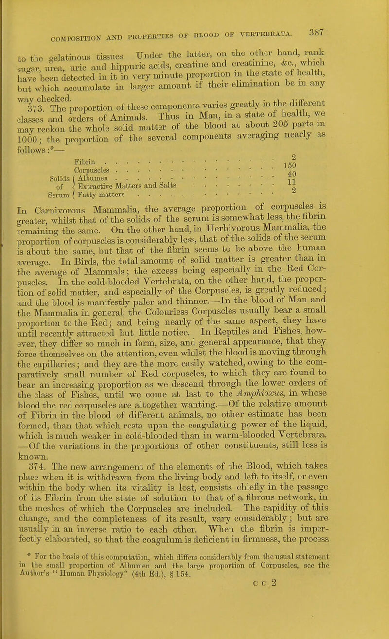 to the gelatinous tissues. Under the latter, on the other hand, rank sugar, urea, uric and Inppurie acids, creatine and crea mine &c. which have been detected in it in very niinute proportion m the state of health, but which accumulate in larger amount if their elimination be in any 'Trf^Thf proportion of these components varies greatly in the different classes and orders of Animals. Thus in Man, in a «^J^^.^^^^*^' may reckon the whole soHd matter of the blood at about 205 parts m 1000; the proportion of the several components averaging nearly as follows :*— Fibi-in Corpuscles Solids ( Albumen ,, of ] Extractive Matters and Salts Serum ( Fatty matters In Carnivorous MammaHa, the average proportion of corpuscles is .n-eater, whilst that of tlie solids of tbe serum is somewhat less, the hbrm remaining the same. On tlie other hand, in Herbivorous Mammaha, the proportion of corpuscles is considerably less, that of the sohds of the serum is about the same, but that of the fibrin seems to be above the human average. In Birds, the total amount of solid matter is greater than m the average of Mammals; the excess being especially m the Eed Cor- puscles. In the cold-blooded Yertebrata, on the other hand, the propor- tion of solid matter, and especially of the Corpuscles, is gi-eatly reduced; and the blood is manifestly paler and thinner.—In the blood of Man and the Mammalia in general, the Colourless Corpuscles usually bear a small proportion to the Red; and being nearly of the same aspect, they have imtil recently attracted hut little notice. In Reptiles and Fishes, how- ever, they differ so much in form, size, and general appearance, that they force themselves on the attention, even whilst the blood is moving through the capillaiies; and they are the more easily watched, owing to the com- paratively small number of Red corpuscles, to which they are found to bear an increasing proportion as we descend through the lower orders of the class of Fishes, until we come at last to the Amphioxus, in whose blood the red corpuscles are altogether wanting.—Of the relative amount of Fibrin in the blood of different animals, no other estimate has been formed, than that which rests upon the coagulating power of the liquid, which is much weaker in cold-blooded than in warm-blooded Vertebrata. —Of the variations in the proportions of other constituents, stUl less is known. 374. The new arrangement of the elements of the Blood, which takes place when it is withdrawn from the living body and left to itself, or even within the body when its vitality is lost, consists chiefly in the passage of its Fibrin from the state of solution to that of a fibrous network, in the meshes of which the Corpuscles are included. The rapidity of this change, and the completeness of its result, vary considerably; but are usually in an inverse ratio to each other. When the fibrin is imper- fectly elaborated, so that the coagulum is deficient in firmness, the process * For the basis of this computation, which differs considerably from the iisual statement in the small proportion of Albumen and the large proportion of Corpuscles, see the Author's  Human Physiology (4th Ed.), § 154. c c 2
