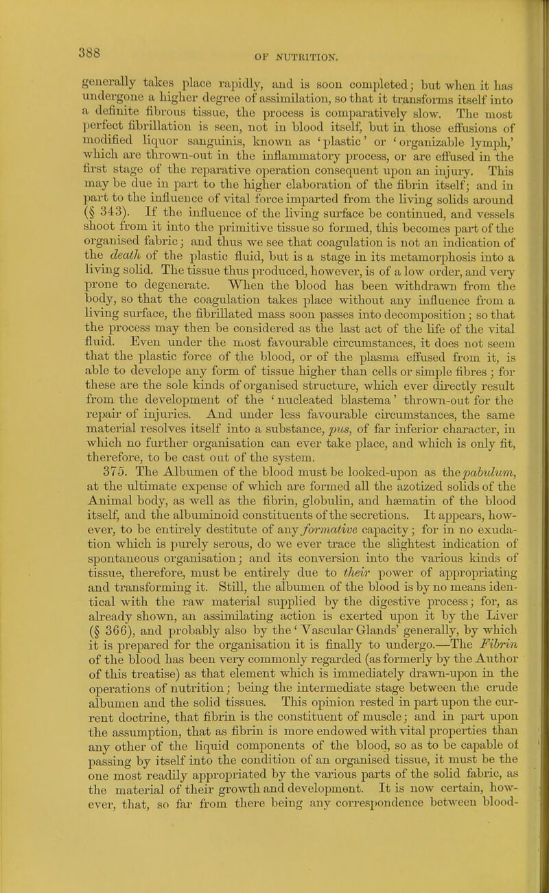 OF NUTRITION. generally takes place raiiidly, aud is soou completed; but when it has undergone a higher degree of assimilation, so that it transforms itself into a definite fibrous tissue, the process is comparatively slow. The most ])erfect fibrillation is seen, not in blood itself, but in those efiusions of modified liquor sanguinis, known as 'plastic' or 'organizable lymph,' which are thrown-out in the inflammatory process, or are eifused in the fii'st stage of the rejoarative operation consequent upon an injury. This may be due in part to the higher elaboration of the fibrin itself; and in part to the influeuce of vital force imparted from the living solids around (§ 343). If the influence of the living surface be continued, and vessels shoot from it into the primitive tissue so formed, this becomes pai-t of the organised fabric; and thus we see that coagulation is not an indication of the death of the plastic fluid, but is a stage in its metamorphosis into a living solid. The tissue thus produced, however, is of a low order, and veiy prone to degenerate. When the blood has been withdi-awn fiL-om the body, so that the coagulation takes place without any influence from a living sui'face, the fibrillated mass soon passes into decomposition; so that the process may then be considered as the last act of the life of the vital fluid. Even under the most favoirrable circumstances, it does not seem that the plastic force of the blood, or of the plasma efiused from it, is able to develope any form of tissue higher than cells or simple fibres ; for these are the sole kinds of organised structure, which ever directly result from the development of the ' nucleated blastema' thrown-out for the repair of injuries. And under less favourable cii-cvimstances, the same material resolves itself into a substance, j^its, of far inferior character, in which no further organisation can ever take place, and which is only fit, therefore, to be cast out of the system. 375. The Albumen of the blood must be looked-upon as the2yabulu')n, at the ultimate exj)ense of which are formed all the azotiiied solids of the Animal body, as well as the fibrin, globulin, and hsematin of the blood itself, and the albuminoid constituents of the secretions. It appears, how- ever, to be entii'ely destitute of any formative capacity; for in no exuda- tion which is i^urely serous, do we ever trace the slightest indication of spontaneous organisation j and its conversion into the various kinds of tissue, therefore, must be entirely due to their power of appropriating and transforming it. Still, the albumen of the blood is by no means iden- tical with the raw material supplied by the digestive process; for, as already shown, an assimilating action is exerted upon it by the Liver (§ 366), and probably also by the' Vascular Glands' generally, by which it is prepared for the organisation it is finally to imdergo.—The Fibrin of the blood has been very commonly regarded (as formerly by the Author of this treatise) as that element which is immediately drawn-iqjon in the operations of nutrition; being the intermediate stage between the crxide albumen and the solid tissues. This opinion rested in part upon the cm- rent doctrine, that fibrin is the constituent of muscle; and in part upon the assumption, that as fibrin is more endowed with vital properties than any other of the liquid comjaonents of the blood, so as to be capable of passing by itself into the condition of an organised tissue, it must be the one most readily appropriated by the various parts of the solid fabric, as the material of their growth and development. It is now certain, hoAv- ever, that, so far from there being any corres2)ondence betAveen blood-
