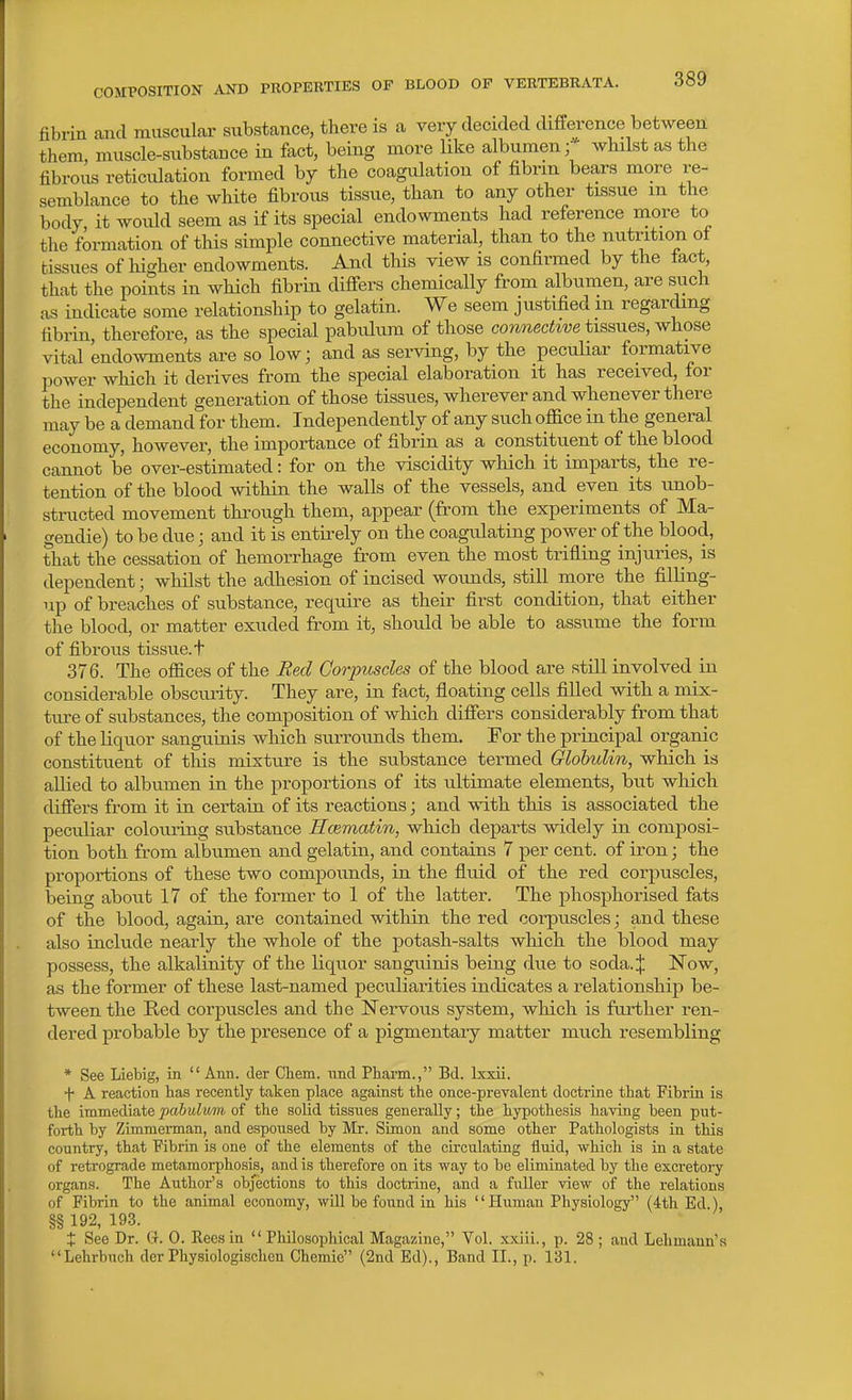 fibrin and muscular substance, there is a very decided difference between them, muscle-substance in fact, being more like albumen; whilst as the fibrous reticiUation formed by the coagulation of fibrin bears more re- semblance to the white fibrous tissue, than to any other tissue m the body it would seem as if its special endowments had reference more to the formation of this simple connective material, than to the nutrition of tissues of higher endowments. And this view is confirmed by the fact, that the points in which fibrin difi^ers chemically from albumen, are such tis indicate some relationship to gelatin. We seem justified m regarding fibrin, therefore, as the special pabulum of those connective tissues, whose vital endowments are so low; and as serving, by the peculiar formative power which it derives from the special elaboration it has received, for the independent generation of those tissues, wherever and whenever there may be a demand for them. Independently of any such office in the general economy, however, the importance of fibrin as a constituent of the blood cannot be over-estimated: for on the viscidity which it imparts, the re- tention of the blood within the walls of the vessels, and even its unob- structed movement through them, appear (from the experiments of Ma- gendie) to be due; and it is entirely on the coagulating power of the blood, that the cessation of hemorrhage from even the most trifling injuries, is dependent; whilst the adhesion of incised wounds, still more the filling- up of breaches of substance, require as their first condition, that either the blood, or matter exuded from it, should be able to assume the form of fibrous tissue, t 376. The offices of the Eed Corpuscles of the blood are still involved in considerable obscurity. They are, in fact, floating cells filled with a mix- tm-e of substances, the composition of which diflfers considerably from that of the liquor sanguinis which sui-rounds them. For the principal organic constituent of this mixture is the substance termed Globulin, which is allied to albumen in the proportions of its ultimate elements, but which difiers from it in certain of its reactions; and with this is associated the peculiar colouring substance Hcematin, which departs widely in composi- tion both from albumen and gelatin, and contains 7 per cent, of iron; the proportions of these two compounds, in the fluid of the red corpuscles, being about 17 of the former to 1 of the latter. The phosphorised fats of the blood, again, are contained within the red corpuscles; and these also include nearly the whole of the potash-salts which the blood may possess, the alkalinity of the liquor sanguinis being due to soda.;}: Now, as the former of these last-named peculiarities indicates a relationship be- tween the Red corpuscles and the Nervous system, which is further ren- dered probable by the presence of a pigmentary matter much resembling * See Liebig, in  Ann. der Chem. unci Pharm., Bd. Ixxii. + A reaction has recently taken place agaiast the once-prevalent doctrine that Fibrin is the iramedintepabulmn of the soUd tissues generally; the hypothesLs having been put- forth by Zimmennan, and espoused by Mr. Simon and some other Pathologists in this country, that Fibrin is one of the elements of the circulating fluid, which is in a state of retrograde metamorphosis, and is therefore on its way to be eliminated by the excretory organs. The Author's objections to this doctrine, and a fuller view of the relations of Fibrin to the animal economy, wUl be found in his Human Physiology (4th Ed.), §§ 192, 193. t See Dr. G. 0. Reesin  Pliilosophical Magazine, Vol. xxiii., p. 28 ; and Lehmann's Lehrbuch der Physiologischen Chemie (2nd Ed)., Band II., p. 131.
