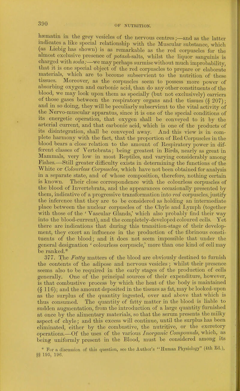 OF NUTRITION. hsematm in the grey vesicles of tlie nervous centres;—and as the latter indicates ^ like special relationsliip with the Muscular substance, which (as Liebig has shown) is as remarkable as the red corpuscles for the almost exclusive presence of ^wtos/t-salts, whilst the liquor sanguinis is charged with soda;^—we may perhaps surmise withoiit much improbability, that it is one special object of the red corpuscles to prepare or elaborate materials, which are to become subservient to the nutrition of these tissues. Moreover, as the corpuscles seem to possess more power of absorbing oxygen and carbonic acid, than do any other constituents of the blood, we may look upon them as specially (but not exclusively) carriers of those gases between the respiratory organs and the tissues (§ 207); and in so doing, they will be peculiarly subservient to the vital activity of the ISTei-vo-muscular apparatus, since it is one of the special conditions of its energetic operation, that oxygen shall be conveyed to it by the arterial current, and that carbonic acid, which is one of the products of its disintegration, shall be conveyed away. And this view is in com- plete harmony with the fact, that the proportion of Red Corpuscles iathe blood bears a close relation to the amount of Respiratory power in dif- ferent classes of Yertebrata; being greatest in Birds, nearly as great in Mammals, very low in most Reptiles, and varying considerably among Fishes.—Still greater difl&culty exists in determining the functions of the White or Colourless Corpuscles, which have not been obtained for analysis in a separate state, and of whose composition, therefore, nothing certain is known. Their close correspondence with the colourless corpuscles of the blood of Invertebrata, and the appearances occasionally presented by them, indicative of a 2:)rogressive transformation into red corpuscles, justify the inference that they are to be considered as holding an intermediate place between the nuclear corpuscles of the Chyle and Lymph (together with those of the ' Vascular Glands,' which also probably find their way into the blood-current), and the completely-developed coloured cells. Yet there are indications that during this transition-stage of their develop- ment, they exert an influence in the production of the fibrinous consti- tuents of the blood; and it does not seem impossible that under the general designation ' colourless corpuscle,' more than one kind of cell may be ranked.* 377. The Fatty matters of the blood are obviously destined to fui-nish the contents of the adipose and nervous vesicles; whilst their presence seems also to be required in the early stages of the production of cells generally. One of the principal sources of their expenditure, however, is that combustive process by which the heat of the body is maintained (§ 116); and the amount deposited in the tissues as fat, may be looked-upon as the surplus of the quantity ingested, over and above that which is thus consumed. The quantity of fatty matter in the blood is liable to sudden augmentation, from the introduction of a large quantity furnished at once by the alimentary materials, so that the serum presents the milky aspect of chyle; and this excess will continue, until the sui-plus has been eliminated, either by the combustive, the nutritive, or the excretoiy operations.—Of the uses of the various Inorganic Compounds, which, as being uniformly present in the Blood, must be considered among its * For a discussion of this question, see the Author's Human Physiology (4th Ed.), §§ 195, 196.