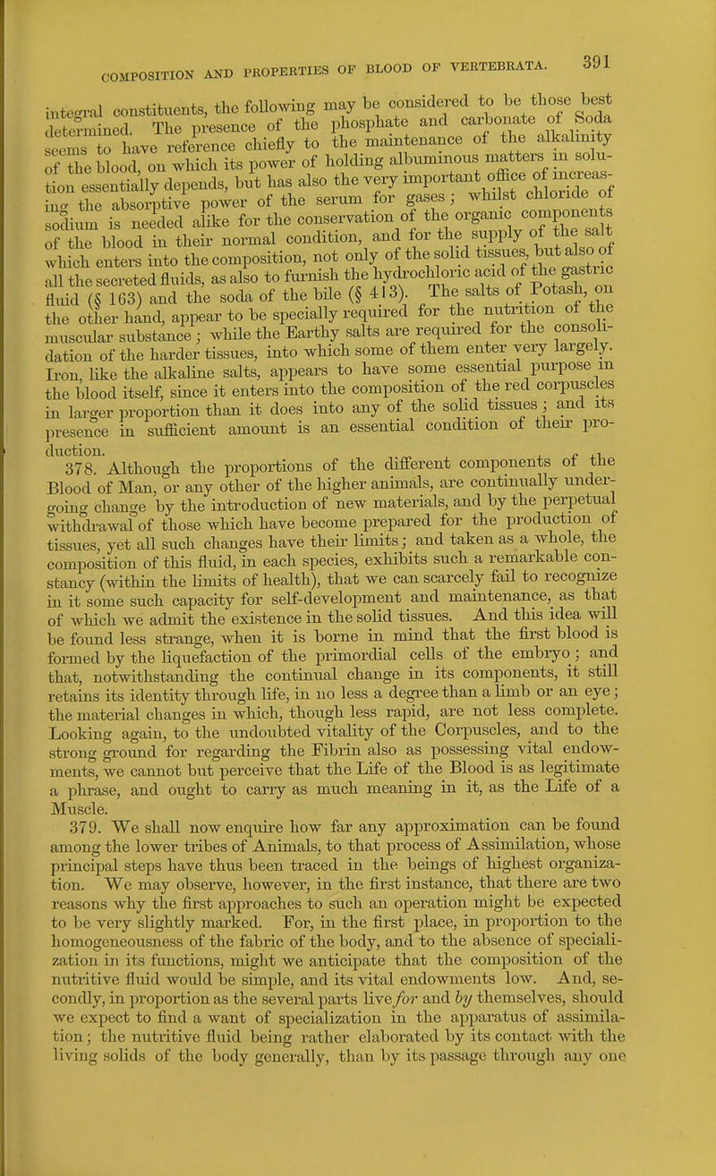 intec^ral constituents, the foUowing maybe considered to be those best etern^ined. The presence of the phosphate and carbonate of Soda een s to have reference chiefly to the maintenance of the alkalinity of the blood on which its power of holding albummons matters m solu- tneZll^lj depends, but has also the very important office of increas- i^the absoiptivi power of the serum for gases; whilst chloride of sodium is neided alike for the conservation of the organic components of blood in their normal condition, and for the supply of the salt wMch enters into the composition, not only of the solid t--s  ^ all the secreted fluids, as also to furnish the hydi-ochloric acid of the gastric fluid (§ 163) and the soda of the bile (§ 413) The salts of Potash, on the other hand, appear to be specially required for the nutrition of the muscular substance ; while the Earthy salts are requu-ed for the consoli- dation of the harder tissues, into which some of them enter very largely. Iron, like the alkaline salts, appears to have some essential pm-pose m the blood itself, since it enters into the composition of the red corpuscles in larger proportion than it does into any of the solid tissues; and its presence in sufficient amount is an essential condition of their pro- duction. , nil 378. Although the proportions of the different components of the Blood of Man, or any other of the higher animals, are continually under- ^oincr change by the introduction of new materials, and by the perpetual with'^h-awal of those which have become prepared for the production of tissues, yet all such changes have their limits; and taken as a whole, the composition of this fluid, in each species, exhibits such a remarkable con- stancy (within the limits of health), that we can scarcely fail to recognize in it some such capacity for self-development and maintenance,^ as that of which we admit the existence in the solid tissues. And this idea will be foimd less strange, when it is borne in mind that the first blood is formed by the liquefaction of the primordial cells of the embryo; and that, notwithstanding the continual change in its components, it still retains its identity through life, in no less a degree than a limb or an eye; the material changes in which, though less rapid, are not less complete. Looking again, to the nndoubted vitality of the Corpuscles, and to the strong groimd for regarding the Fibrin also as possessing vital endow- ments, we cannot but perceive that the Life of the Blood is as legitimate a phrase, and ought to carry as much meaning in it, as the Life of a Muscle. 379. We shall now enquire how far any approximation can be found among the lower tribes of Animals, to that process of Assimilation, whose principal steps have thus been traced in the beings of highest organiza- tion. We may observe, however, in the first instance, that there are two reasons why the first approaches to such an operation might be expected to be very slightly marked. For, in the first place, in proportion to the homogeneousness of the fabric of the body, and to the absence of speciali- zation in its functions, might we anticipate that the composition of the nutritive fluid would be simple, and its vital endowments low. And, se- condly, in proportion as the several parts live /or and &y themselves, should we expect to find a want of specialization in the apparatus of assimila- tion ; the nutritive fluid being rather elaborated by its contact with the living solids of the body generally, than by its passage through any one