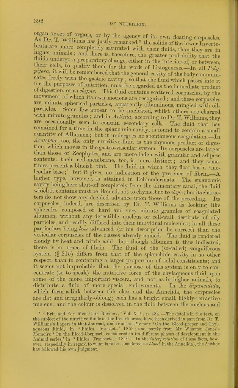 OF NUTRITION. As Dr T Wni ^ ^Sency of its own floating corpuscles, hvntn ; ^^^'^^^ J}^«% remarkecV* the solids of the loTver Inverte- brata are more completely saturated ^yith their fluids, than they are in ^igher animals ; and there is, therefore, the greater probability that the trnids undergo a preparatory change, either in the interior-of, or between, their cells, to qualify them for the work of histogenesis.—In all Foh/- pijera it will be remembered that the general cavity of the body commui^- cates freely with the gastric cavity; so that the fluid which passes into it tor the purposes of nutrition, must be regarded as the immediate product ot digestion, or as chyme. This fluid contains scattered cori^uscles, by the movement of which its own motions are recognized; and these corpuscles are minute spherical particles, appaa-ently albuminous, mingled with oil- particles. bome few appear to be nucleated, whilst others are charged with minute granules; and in Actinia, according to Dr. T. Williams, they are occasionally seen to contain secondary cells. The fluid that has remained for a time in the splanchnic cavity, is found to contain a small quantity of Albumen; but it undergoes no spontaneous coagulation.—In Acalephce, too, the only nutritive fluid is the chymous product of diges- tion, which moves in the gastro-vascular system. Its corpuscles are larger than those of Zoophytes, and are more laden with granular and adipose contents: their ceU-membrane, too, is more distinct; and they some- times present a blueish tint. The fluid in wliich they float has a 'mo- lecular base;' but it gives no indication of the presence of fibrin. A higher type, however, is attained in Echinodermata. The splanchnic cavity being here shut-ofi completely from the alimentary canal, the fluid which it contains must be Kkened, not to chyme, but to chyle; but its charac- ters do not show any decided advance upon those of the preceding. Its corpuscles, indeed, are described by Dr. T. Williams as looking like spherules composed of hard and very minute granules of coagulated albumen, without any detectible nucleus or cell-wall, destitute of oily particles, and readily diff'used into their individual molecules; in all these particulars being less advanced (if Ms description be correct) than the vesicular corpuscles of the classes already named. The fluid is rendered cloudy by heat and nitric acid; but though albumen is thus indicated, there is no trace of fibrin. The fluid of the (so-called) sanguiferous system (§ 215) difiers from that of the splanchnic cavity in no other respect, than in containing a larger jDropoi-tion of solid constituents; and it seems not improbable that the puriDose of this system is only to con- centrate (so to speak) the nutritive force of the chylaqueous fluid upon some of the more important viscera, and not, as in higher animals, to distribute a fluid of more special endowments. In the Sipunculida, which form a link between this class and the Annelida, the corpuscles are flat and irregularly-oblong; each has a bright, small, highly-refractive nucleus; and the colour is dissolved in the fluid between the nucleus and * Brit, and For. Med. CHr. Eeview., Vol. XII., p. 484.—The details in the text, on the subject of the nutritire fluids of the Invertebrata, have been derived in part from Dr. T. Williams's Papers in that Journal, and from his Memoir ' On the Blood-proper and Chyl- aqueous Fluid,' in Philos. Transact., 1852; and partly from Mr. Wharton Jones's Memoirs ' On the Blood-Corpuscle considered in its different phases of development in the Animal series,' in  Philos. Transact., 1846.—In the interpretafion of these facts, how- ever, (especially in regard to what is to be considered as blood in the Annelida), tlie Author has followed his own judgment.