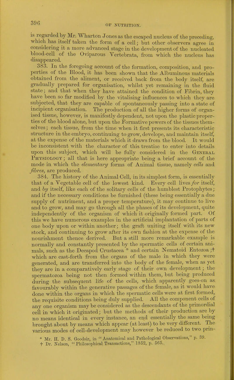 OF NUTRITION. IS regai-dedby Mr. Wharton Jones as the escaped nucleus of the preceding, which has itself taken the form of a cell; but other observers agree in considering it a more advanced stage in the development of the nucleated blood-cell of the Oviparous Vertebrata, from which the nucleus has disappeared. 383. In the foregoing account of the formation, composition, and pro- perties of the Blood, it has been shown that the Albuminous materials obtained from the aliment, or received back from the body itself, are gradually prepared for organisation, whilst yet remaining in the fluid state; and that when they have attained the condition of Fibrin, they have been so far modified by the vitalising influences to which they are subjected, that they are capable of spontaneously passing into a state of incipient organisation. The production of all the higher forms of organ- ised tissiie, however, is manifestly dependent, not upon the plastic proper- ties of the blood alone, hut upon the Formative powers of the tissues them- selves ; each tissue, from the time when it first presents its characteristic structure in the embryo, continuing to grow, develope, and maiatain itselfj at the expense of the materials which it draws from the blood. It would be inconsistent with the character of this treatise to enter into details upon this subject, which will be fully considered in the General Physiology; all that is here appropriate being a brief account of the mode in which the elementary forms of Animal tissue, namely cells and fibres, are produced. 384. The history of the Animal Cell, in its simplest form, is essentially that of a Vegetable cell of the lowest kind. Every cell lives for itself, and hy itself, like each of the solitary cells of the humblest Protophytes; and if the necessary conditions be furnished (these being essentially a due supply of nutriment, and a proper temperature), it may continue to live and to grow, and may go through all the phases of its development, quite independently of the organism of which it originally foi'med part. Of this we have numerous examples in the artificial implantation of parts of one body upon or within another; the graft uniting itself with its new stock, and continuing to grow after its own fashion at the expense of the nourishment thence derived. Bvit a still more remarkable example is noi-mally and constantly presented by the spermatic cells of certain ani- mals, such as the Decapod Crustacea * and certain Nematoid Entozoa ;t which are cast-forth from the organs of the male in which they were generated, and are transferred into the body of the female, when as yet they are in a comparatively early stage of their own development; the spermatozoa being not then formed within them, but being produced during the subsequent life of the cells, which apparently goes-on as favourably within the generative passages of the female, as it would have done within the organs in which the spermatic cells were at first formed, the requisite conditions being duly supplied. All the component cells of any one organism may be considered as the descendants of the primordial cell in which it originated; but the methods of their production are by no means identical in every instance, an end essentially the same being brought about by means which appear (at least) to be very difierent. The various modes of cell-development may however be reduced to two prin- * Mr. H. D. S. Goodsir, in Anatomical and Pathological Observations, p. 39. t Dr. Nelson, Philosophical Transactions, 1852, p. 565.