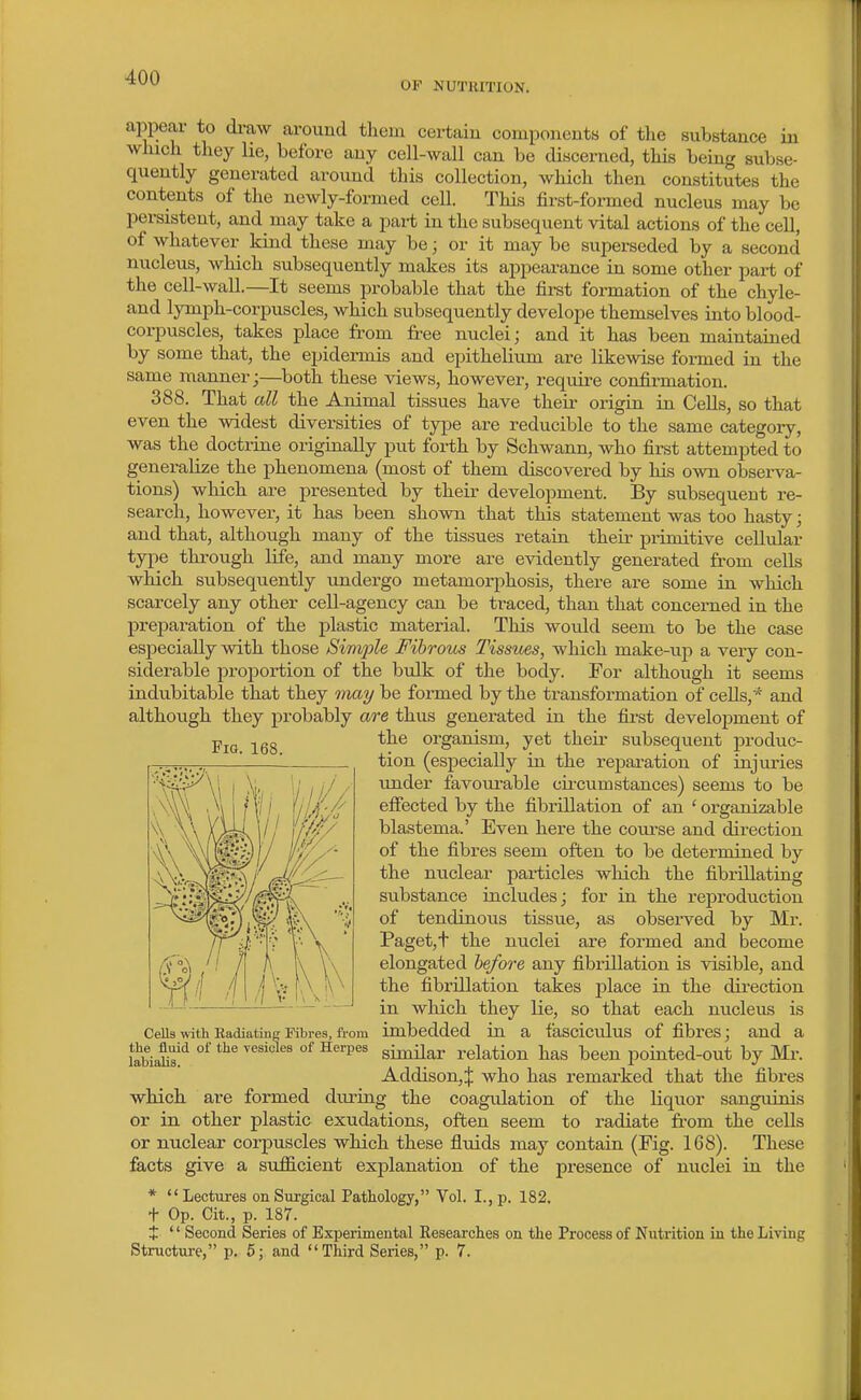 OF NUTRITION. appear to di-aw around them cei-taiu components of the substance in which they lie, before any cell-wall can be discerned, this being subse- quently generated around this collection, which then constitutes the contents of the newly-formed ceU. This first-formed nucleus may be persistent, and may take a pai-t in the subsequent vital actions of the cell, of whatever kind these may be; or it may be superseded by a second nucleus, which subsequently makes its appearance in some other part of the cell-waU.—It seems probable that the first formation of the chyle- and lymph-corpuscles, which subsequently develope themselves into blood- corpuscles, takes place from free nuclei; and it has been maintained by some that, the epidermis and epithelium are likewise formed in the same manner;—^both these views, however, require confirmation. 388. That all the Animal tissues have their origin in Cells, so that even the widest diversities of type are reducible to the same category, was the doctrine originally put forth by Schwann, who first attempted to generalize the phenomena (most of them discovered by his own observa- tions) which are presented by their development. By subsequent re- search, however, it has been shown that this statement was too hasty; and that, although many of the tissues retain their primitive cellular type through life, and many more are evidently generated from cells which subsequently undergo metamorphosis, there are some in which scarcely any other cell-agency can be traced, than that concerned in the preparation of the plastic material. This would seem to be the case especially with those Simjjle Fibrous Tissues, which make-up a very con- siderable proportion of the bulk of the body. For although it seems indubitable that they may be formed by the transformation of cells,* and although they probably are thus generated in the first develoi^ment of the organism, yet their subsequent produc- tion (especially in the reparation of injuries under favourable cu-cum stances) seems to be effected by the fibrillation of an ' organizable blastema.' Even here the course and direction of the fibres seem often to be determined by the nuclear particles which the fibrillating substance includes; for in the reproduction of tendinous tissue, as observed by Mr. Paget,+ the nuclei are formed and become elongated before any fibrillation is visible, and the fibrillation takes place in the direction in which they lie, so that each nucleus is Cells with Radiating Fibres, from imbedded in a fasciculus of fibrcs; and a labiaK^'^ °^ °^ ^^^^^ sinular relation has been pointed-out by Mr. Addison,! who has remarked that the fibres which are formed during the coagulation of the liquor sanguinis or in other plastic exudations, often seem to radiate from the cells or nuclear corpuscles which these fluids may contain (Fig. 168). These facts give a sufl&cient explanation of the presence of nuclei in the *  Lectures on Surgical Pathology, Vol. I., p. 182. t Op. Cit., p. 187. + '' Second Series of Experimental Researclies on the Process of Nutrition in the Living Structure, p. 6; and Third Series, p. 7. Fig. 168.