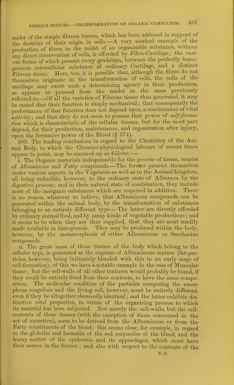 midst of the simple fibrous tissues, which has been adduced in support of tlie doctrine of their origin in cells.—A very marked example of the production of fibres in the midst of an orgamsable substance, without any direct intervention of cells, is afi-orded by Fihro-Garlilacje; the vari- ous forms of which present every gradation, between the perfectly homo- aeneous intercellular substance of ordinary Cartilage, and a distinct Fibrous tissue. Here, too, it is possible that, although the fibres do not themselves originate in the transformation of cells, the cells of the cartilage may exert such a determining agency in their production, as appears to proceed from the nuclei in the cases previously referred-to.—Of all the varieties of Fibrous tissue thus generated^ it may be stated that their function is simply mechanical; that consequently the performance of that function does not depend upon a continuance of vital activity; and that they do not seem to possess that power of self-fornm- tion which is characteristic of the cellular tissues, but for the most part depend, for their production, maintenance, and regeneration after injury, upon the formative power of the Blood (§ 374). 389. The leading conclusions in regard to the Chemistry of the Ani- mal Body, to which the Chemico-physiological labours of recent times appear to point, may be summed-up as follows:— I. The Organic materials indispensable for the genesis of tissue, consist of Albv/niinous and Fatty compounds.—The forarer present themselves under various aspects, in the Vegetable as well as in the Animal kingdom, all being reducible, however, to the ordinary state of Albumen by the digestive process; and in their natm-al state of combination, they include most of the inorganic substances which are required in addition. There is no reason whatever to believe, that Albuminous compounds can be generated within the animal body, by the transformation of substances belonging to an entirely difierent type.—The latter are directly afforded by ordinary animal food, and by many kinds of vegetable productions; and it seems to be when they are thus supplied, that they are most readily made available in histogenesis. They may be produced within the body, however, by the metamorphosis of either Albuminous or Saccharine compounds. II. The great mass of those tissues of the body which belong to the cellulwr type, is generated at the expense of Albuminous matter (fat-par- ticles, however, being intimately blended with this in an early stage of cell-formation); of this we have a notable example in the case of Muscular tissue; but the cell-walls of all other textures would probably be found, if they could be entirely freed from their contents, to have the same compo- sition. The molecular condition of the particles composing the amor- phous coagulum and the living cell, however, must be entirely difierent, even if they be altogether chemically identical; and the latter exhibits dis- tinctive vital properties, in virtue of the organizing process to which its material has been subjected. Not merely the cell-walls, but the cell- contents of these tissues (with the exception of those concerned ia the act of excretion), seem to be derived from the Albuminous or from the Fatty constituents of the blood: this seems clear, for example, in regard to the globulin and hiiematin of the red corpuscles of the blood, and the homy matter of the epidermis and its appendages, which must have their source in the former ; and also with respect to the contents of the D D