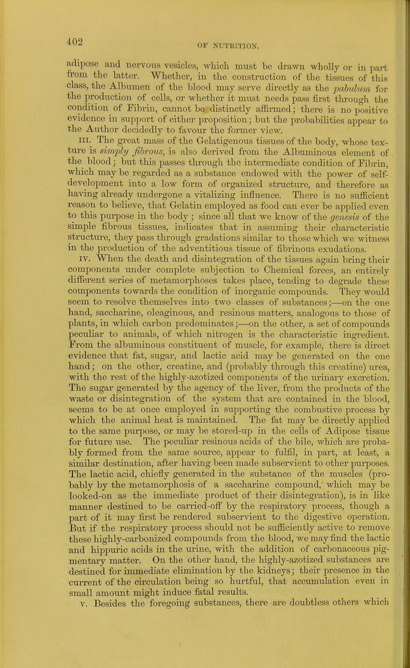 OF NUTRITION. adipose aud nervous vesicles, which must be di-awn wholly or in part from the latter. Whether, in the constniction of the tissues of this class, the Albumen of the blood may sei-ve directly as the pahvlmn for the production of cells, or whether it must needs pass first through the condition of Fibrin, cannot be distinctly affirmed; there is no positive evidence in support of either proposition; but the probabilities appear to the Author decidedly to favoiu- the former view. III. The great mass of the Gelatigenous tissues of the body, whose tex- ture is shnply fibrous, is also derived from the Albuminous element of the blood; but this passes through the intermediate condition of Fibrin, which may be regarded as a substance endowed with the power of self- development into a low form of organized structure, and therefore as having already undergone a vitalizing influence. Thei^e is no sufficient reason to believe, that Gelatin employed as food can ever be applied even to this purpose in the body; since all that we know of the genesis of the simple fibrous tissues, indicates that in assuming their characteristic structure, they pass through gradations similar to those which we witness in the production of the adventitious tissue of fibrinous exudations. IV. When the death and disintegration of the tissues again bring their components under complete subjection to Chemical forces, an entirely different series of metamorphoses takes place, tending to degrade these components towards the condition of inorganic compounds. They would seem to resolve themselves into two classes of substances j—on the one hand, saccharine, oleaginous, and resinous matters, analogous to those of plants, in which carbon predominates;—on the other, a set of compounds peculiar to animals, of which nitrogen is the characteristic ingredient. From the albuminous constituent of muscle, for examj^le, there is direct evidence that fat, sugar, and lactic acid may be generated on the one hand; on the other, creatine, and (probably through this creatine) lU'ea, with the rest of the highly-azotized components of the urinaiy excretion. The sugar generated by the agency of the liver, from the products of the waste or disintegration of the system that are contained in the blood, seems to be at once employed in supporting the combustive process by which the animal heat is maintained. The fat may be directly applied to the same purpose, or may be stored-up in the cells of Adipose tissue for future use. The peculiar resinous acids of the bile, which are proba- bly formed from the same source, appear to fulfil, in part, at least, a similar destination, after having been made subservient to other purposes. The lactic acid, chiefly generated in the substance of the muscles (pro- bably by the metamorj)hosis of a saccharine compound,' which may be looked-on as the immediate product of their disintegration), is in like manner destined to be carried-off by the respiratory process, though a part of it may first be rendered subservient to the digestive operation. But if the respiratory process should not be sufficiently active to remove these highly-carbonized compounds from the blood, we may fimd the lactic and hippuric acids in the urine, with the addition of carbonaceous pig- mentary matter. On the other hand, the highly-azotized substances ai'e destined for immediate elimination by the kidneys; their presence in the current of the circulation being so hurtful, that accumulation even in small amount might induce fatal results. V. Besides the foregoing substances, there are doubtless othere which