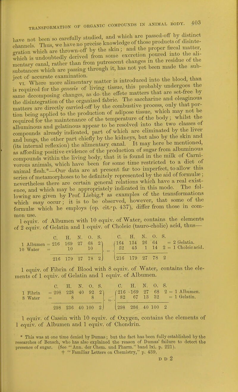 have not been so carefully studied, and which are passed-off by distinct chlnnels Thus, we have no precise knowledge of those products of dismte- SaSon which are thro^vn-off by the skin; and the proper f^cal matter, wM is mdoubtedly derived from some excretion poured into the ali- ™taiy an!S, rather than from putrescent changes xn ^^^^^^^f^^^ substances which are passing through it, has not yet been made the sub- ject of accm-ate examination. . • ^ j i Klnnrl than VI Where more alimentary matter is introduced into the blood, than is Jeqxured for the genesis of living tissue, this probably undergoes the ame^ Llposing^c^^^^^^ as do the effete matters that are set-free by tWi fnteg^ation of the organized fabric. The saccharine and oleaginous matters are directly carried-off by the combustiye process,_ only that por- tion being applied to the production of adipose tissue, whi.h -^y not b^ required for the maintenance of the temperature of the body; whilst the albuminous and gelatinous appear to be resolved into the «las^^^^^^^^ compounds already indicated, part of which ^''^^ ^hminated by the liver and lungs> ^^^^^^ P^^ ^^^^^^ ^^^^l' ^^ \ A (its internal reflexion) the alimentary canal. It may here be mentioned, as afforcUng positive evidence of the production of sugar from albuminous compoimds Avithin the living body, that it is found m the milk of Carni- vorous animals, which have been for some time restricted to a diet ot animal flesh.*—Our data are at present far too imperfect, to allow this series of metamorphoses to be definitely represented by the aid of formulae; nevertheless there are certain general relations which have a real exist- ence, and which may be appropriately indicated in this mode, ihe tol- lowing are given by Prof Liebig,t as examples of the transformations which mmj occur; it is to be observed, however, that some of the formula which he employs (op. cit.-p. 437), differ from those m com- mon use. . ,1 1 . 1 equiv. of Albumen with 10 equiv. of Water, contains the elements of 2 equiv. of Gelatin and 1 equiv. of Choleic (tauro-cholic) acid, thus— C. H. N. 0. S. C. H. N. 0. S. 1 Albumen = 216 169 27 68 2) 10 Water = 10 10 216 179 27 78 2 164 134 26 64 = 2 Gelatin. 52 45 1 14 2 = 1 Choleic acid. 216 179 27 78 2 1 equiv. of Fibrin of Blood with 8 equiv. of Water, contains the ele- ments of 1 equiv. of Gelatin and 1 equiv. of Albumen. C. H. N. 0. S. C. H. N. 0. S. 1 Fibrin = 298 228 40 92 2^1 8 Water =88 298 236 40 100 2 216 -169 27 68 2 = 1 Albumen. 82 67 13 32 = 1 Gelatin. ,298 286 40 100 2 1 equiv. of Casein with 10 equiv. of Oxygen, contains the elements of 1 equiv. of Albumen and 1 equi.v. of Chondrin. * This was at one time denied by Dumas ; but the fact has been fully established by the researches of Benach, who has also explained the reason of Dumas' failiure to detect the presence of sugar. (See Ann. der Chem. und Pharm. band Ixi. p. 221). t  Familiar Letters on Chemistry, p. 439. D D 2