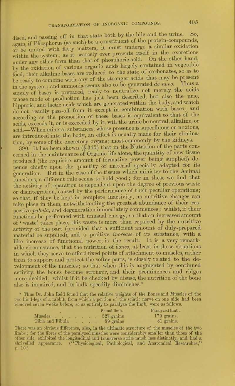cUsed, and passing off in that state both by the bile and the urine. So, lin if Phosphorus (as such) be a constituent of the protein-compounds, or be united with Mty matters, it must undergo a similar oxidation within the system; as it scarcely ever presents ^^elf m the excretions imder any other form than that of phosphoiic acid. On the other hand, by the oidation of yarious organic acids largely contained m vegetable food their alkaline.bases are reduced to the state of carbonates, so as to be ready to combine with any of the stronger acids that may be present in the system: and ammonia seems also to be generated de novo Thus a supply of bases is prepared, ready to neutralize not merely the acids whose mode of production has just been described, but also the uric hippuric, and lactic acids which are generated within the body and which do not readily pass-off from it except in combination with bases; and according as the proportion of these bases is equivalent to that ot the acids, exceeds it, or is exceeded by it, will the urine be neutral, alkaline, or acid —When mineral substances, whose presence is superfluous or noxious, are introduced into the body, an effort is usually made for their elimina- tion, by some of the excretory organs; most commonly by the kidneys. 390. It has been shown (§ 345) that in the Nutrition of the parts con- cerned in the maintenance of Organic life alone, the quantity of new tissue produced (the requisite amount of formative power being supplied) de- pends chiefly upon the quantity of material specially adapted for its generation. But in the case of the tissues which minister to the Animal functions, a different rule seems to hold good; for in these we find that the activity of reparation is dependent upon the degree of previous waste or cUsiategration, caused by the performance of their peculiar operations; so that, if they be kept in complete inactivity, no nutritive changes can take place in them, notwithstanding the greatest abundance of their res- pective pabula, and degeneration immediately commences; whilst, if their functions be performed with unusual energy, so that an increased amount of' waste' takes place, this waste is more than repaired by the nutritive activity of the part (provided that a sufficient amount of duly-prepared material be supplied), and a positive increase of its substance, with a like increase of functional power, is the result. It is a very remark- able circumstance, that the nutrition of holies, at least in those situations in which they serve to afford fixed points of attachment to muscles, rather than to support and protect the softer parts, is closely related to the de- velopment of the muscles; so that when this is augmented by continued activity, the bones become stronger, and their prominences and ridges more decided; whilst if it be checked by disuse, the nutrition of the bone also is impaired, and its bulk speedily diminishes.* * Thus Dr. John Keid found that the relative weights of the Bones and Muscles of the two hind-legs of a rabbit, from which a portion of the sciatic nerve on one side had been removed seven weeks before, so as entirely to paralyze the limb, were as follows. Sound limb. Paralyzed limb. Muscles 327 grains 170 grains. Tibia and Fibula .... 89 grains 81 grains. There was an obvious difference, also, in the ultimate structure of the muscles of the two limbs; for the fibres of the paralyzed muscles were considerably smaller than those of the other side, exhibited the longitudinal and transverse strias much less distinctly, and had a shrivelled appearance. (Physiological, Pathological, and Anatomical Researches, p. 10)