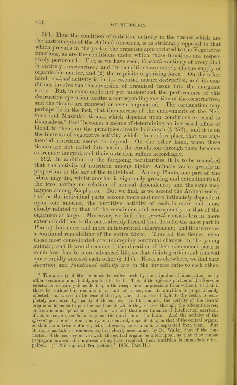 OF NUTRITION. 391. Thus tlie condition of nutritive activity in tlie tissues which are the instruments of the Animal functions, is as strikingly opposed to that which prevails in the part of the organism appropriated to the Vegetative lunctions, as are the conditions under which those functions are respec- tively performed. For, as we have seen, Vegetative activity of eveiy kind is entirely constructive; and its conditions are merely (1) the supjjly of organisable matter, and (2) the requisite organising force. On the other hand. Animal activity is in its essential nature destructive; and its con- ditions involve the re-conversion of organised tissue into the inorganic state. But, in some mode not yet understood, the performance of this ^destructive operation excites a corresponding exertion of the co?«structive; and the tissues are renewed or even augmented. The explanation may perhaps lie in the fact, that the exercise of the endowments of the Ner- vous and Muscular tissues, which depends upon conditions external to themselves,* itself becomes a means of determining an increased afllux of blood, to them, on the prmciples already laid-down (§ 252); and it is on the increase of vegetative activity which thus takes place, that the aug- ruented nutrition seems to depend. On the other hand, when these tissues are not called into action, the circulation through them becomes extremely languid, and their nutrition suflfers accordingly. 392. In addition to the foregoing peculiarities, it is to be remarked that the activity of nutrition among higher Animals varies greatly in proportion to the age of the individual. Among Plants, one part of the fabric may die, whilst another is vigorously growing and extending itself, the two having no relation of mutual dependence; and the same may happen among Zoophytes. But we find, as we ascend the Animal series, that as the individual parts become more and more intimately dejDendent upon one another, the nutritive activity of each is more and more closely related to that of the remainder, and consequently to that of the organism at large. Moreover, we find that growth consists less in mere external addition to the parts already formed (as it does for the most j)art in Plants), but more and more in interstitial enlargement; and this involves a continual remodelling of the entire fabric. Thus all the tissues, even those most consolidated, are undergoing continual changes in the young animal; and it would seem as if the duration of their component pai-ts is much less than in more advanced life, so that disintegration and renewal more rapidly succeed each other (§ 117). Here, as elsewhere, we find that duration and functional activity are in the inverse ratio to each other. * The activity of Muscle must be called forth by the stimulus of innervation, or by other excitants immediately applied to itself. That of the afferent portion of the Nervous substance is entirely dependent upon the reception of impressions from without, so that if these be withheld it remains in a state of torpor, and its nutrition is proportionably affected,—as we see in the case of the eye, when the access of light to the retina is com- pletely prevented by opacity of the cornea. In like manner, the activity of the central organs is dependent upon the excitement which they receive through the aiferent nerves, or from mental operations; and thus we find that a continuance of. intellectual exertion, if not too severe, tends to augment the nutrition of the brain. And the activity of the efferent portion of the nervous system is entirely dependent upon that of the central organs, so that the nutrition of any part of it ceases, as soon as it is separated from them. But it is a remarkable circumstance, first clearly ascertained by Dr. Waller, that if the con- nection of the sensory nei-ves with the central organs be interrupted, so that they cannot propagate onwards the imj^ression they have received, their nutrition is immediately im- paired. (Philosophical Trans<ictious, 1850, Part II.)