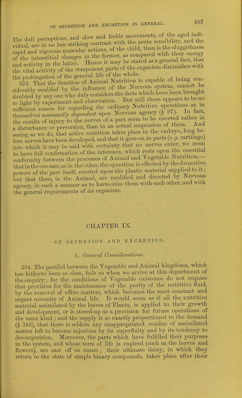 The dull perceptions, and slow and feeble movements, of the aged indi- ihe cull Pr''7',^contrast with the acute sensibility, and the ':^^ZZ^Z^:^, of the child, thanis ^je duggishness o?t^tIi-stitial changes in the former, as compared with J^ergy 01 tne inwibw » ^^^^^^ ^ general fact, that tt :£r^:^tr^^^ l-W the organism diminishes with capable of being con- o tht by^Z^melt Id observation. But still there appears to be no suffiTent r^^^^^^ for regarcUng the ordinary ^itritive operat.on^ themselves necessarHy dependent upon Nervous agency (§ 97). J^J^c*' the res^Uts of injury to the nerves of a part seem to be exerted rather m a distm-bance or perversion, than in an actual suspension of them. A_Qd seeing as we do, that active nutrition takes place m the embryo, long be- fore Serves have been developed, and that it goes-on in parts {e g. cartilage) into which it may be said with certainty that no nerves enter, we seeni to have fiill confirmation of the inference, which rests upon the essential conformity between the processes of Animal and ^egetable Nutrition— that inthe one case, as in the other, the operation is effected by the formative powers of the part itself, exerted upon the plastic material supplied to it; but that these, in the Animal, are modified and directed by Nervom agency, in such a manner as to harmonise them with each other, and with the general requirements of its organism. CHAPTETt IX. OF SECRETION AND EXCEETION. 1. Geneml Considerations. 394. The parallel between the Vegetable and Animal kingdoms, which has hitherto been so close, fails us when we arrive at this department of theenquuy; for the conditions of Vegetable existence do not require that provision for the maintenance of the purity of the nutritive fluid, by the removal of effete matters, which becomes the most constant and tirgent necessity of Animal life. It would seem as if all the nutritive material assimilated by the leaves of Plants, is applied to theii- growth and development, or is stored-up as a provision for future operations of the same kind ; and the supply is so exactly proportioned to the demand (§ 346), that there is seldom any unappropriated residue of assimilated matter left to become injurious by its superfluity and by its tendency to decomposition. Moreover, the parts which have fulfilled their purposes in the system, and whose term of life is expired (such as the leaves and flowera), are cast off en masse ; their ultimate decay, in which they return to the state of simple binary compounds, takes place after their