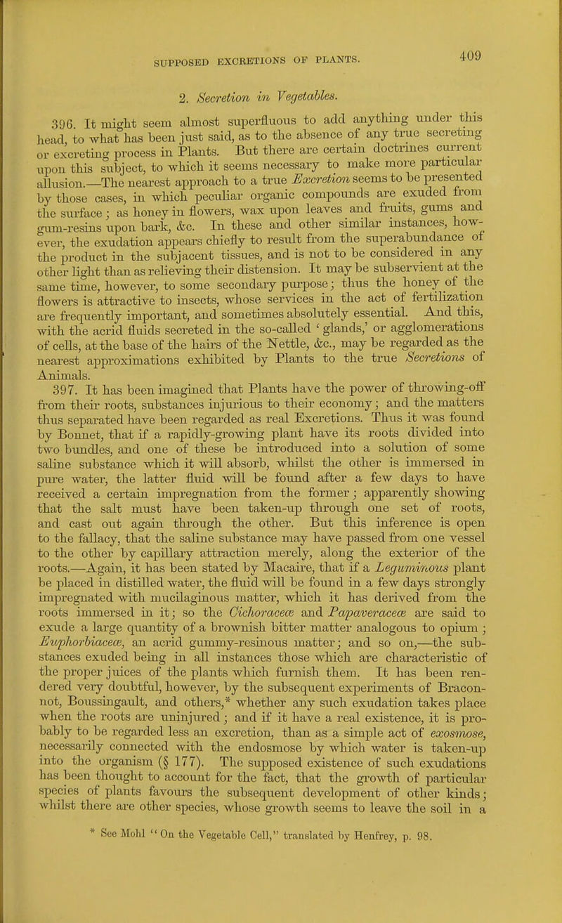 SUPPOSED EXCRETIONS OF PLANTS. 2. Secretion in Vegetables. 396 It mi«^lit seem almost superfluous to add any tiling under this head, to what has been just said, as to the absence of any true secreting or excreting process in Plants. But there are certain doctrines current upon this subject, to which it seems necessary to make more particular allusion.—The nearest approach to a true Excretion seems to be presented by those cases, in which peculiar organic compounds are exuded irom tlie surface j as honey in flowers, wax upon leaves and fruits, gums and gum-resins upon bark, &c. In these and other similar instances, how- ever, the exudation appears chiefly to result from the superabundance oi the product in the subjacent tissues, and is not to be considered m any other light than as relieving their distension. It may be subservient at the same time, however, to some secondary pui-pose; thus the honey of the flowers is attractive to insects, whose services in the act of fertilisation are frequently important, and sometimes absolutely essential. And this, with the acrid fluids secreted in the so-called ' glands,' or agglomerations of cells, at the base of the hairs of the Nettle, &c., may be regarded as the nearest approximations exhibited by Plants to the true Secretions of Animals. 397. It has been imagined that Plants have the power of throwing-off from their roots, substances injurious to their economy; and the matters tlius separated have been regarded as real Excretions. Thus it was found by Bonnet, that if a rapidly-growing plant have its roots divided into two bundles, and one of these be introduced into a solution of some saline substance wMch it will absorb, whilst the other is immersed in pure water, the latter fluid will be found after a few days to have received a certain impregnation from the former; apparently showing that the salt must have been taken-up through one set of roots, and cast out again through the other. But this inference is open to the fallacy, that the saline substance may have passed from one vessel to the other by capillary attraction merely, along the exterior of the roots.—Again, it has been stated by Macaire, that if a Leguminous plant be placed in distilled water, the fluid will be foimd in a few days strongly impregnated with mucilaginous matter, which it has derived from the roots immersed in it; so the GichoracecB and Papaveracece are said to exude a large quantity of a brownish bitter matter analogous to opium ; Euphorhiacece, an acrid gummy-resiaous matter; and so on,—the sub- stances exuded being in all instances those which are characteristic of the proper juices of the plants which furnish them. It has been ren- dered very doubtful, however, by the subsequent experiments of Bracon- not, Boussingault, and others,* whether any such exudation takes place when the roots are uninjured; and if it have a real existence, it is pro- bably to be regarded less an excretion, than as a simple act of exosmose, necessarily connected with the endosmose by which water is taken-up into the organism (§ 177). The suj^posed existence of such exudations has been thought to account for the fact, that the growth of particular species of plants favours the subsequent development of other kinds; whilst there are other species, whose growth seems to leave the soil in a * See Mohl  On the Vegetable Cell, translated by Henfrey, p. 98.