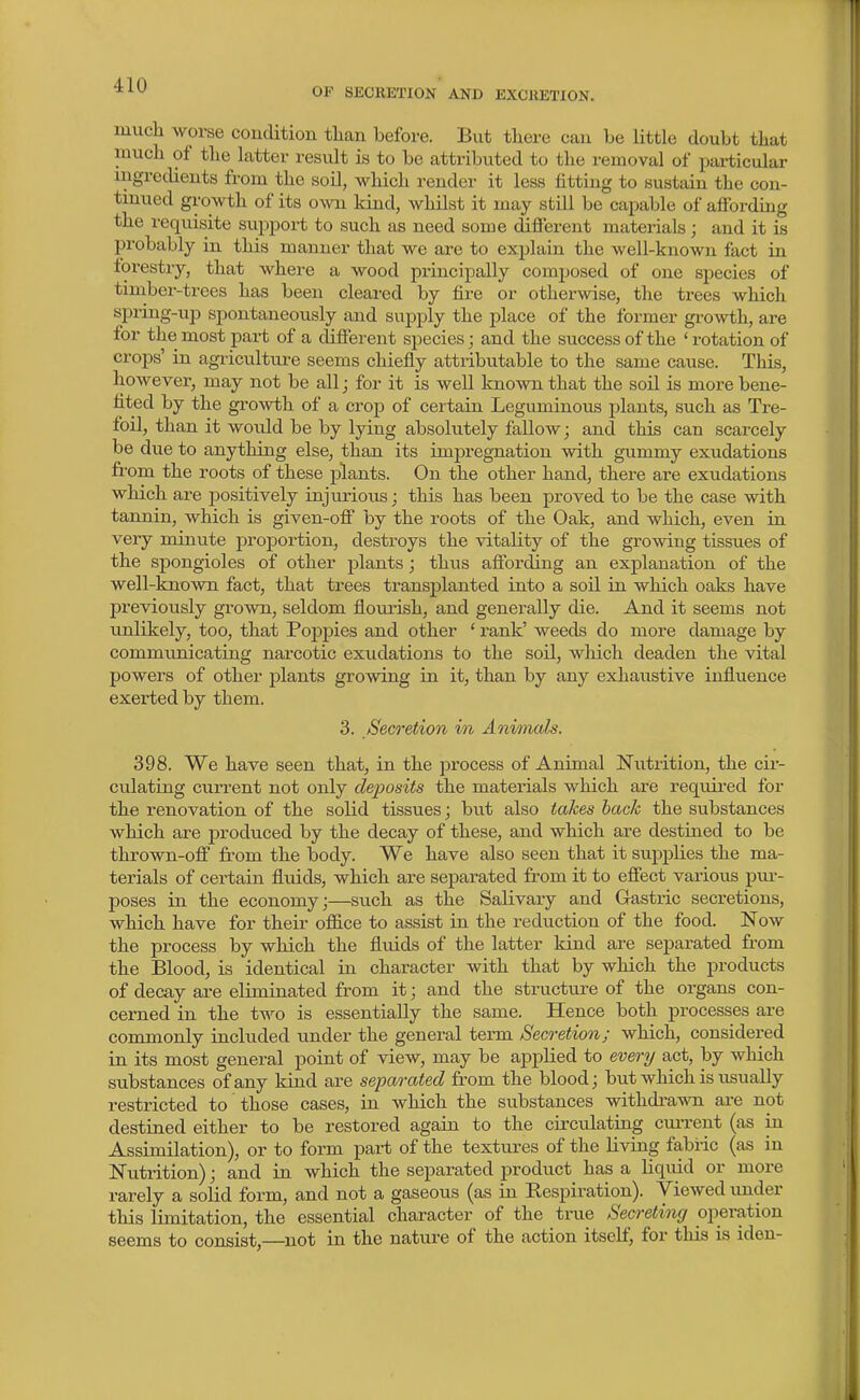 OP SECKETION AND EXCRETION. much worse condition than before. But there can be little doubt that much of the latter result is to be attributed to the removal of particular ingredients from the soil, which render it less fitting to sustain the con- tinued growth of its own kind, whilst it may still be capable of affording the requisite support to such as need some different materials ; and it is probably in this manner that we are to explain the well-known fact in forestry, that where a wood principally composed of one species of timber-trees has been cleared by fire or otherwise, the trees which spring-up spontaneously and supply the place of the former growth, are for the most part of a different species; and the success of the 'rotation of crops' in agricultui-e seems chiefly attributable to the same cause. This, however, may not be all; for it is well known that the soil is more bene- fited by the growth of a crop of certain Leguminous plants, such as Tre- foil, than it would be by lying absolutely fallow; and this can scarcely be due to anything else, than its impregnation with gummy exudations from the roots of these plants. On the other hand, there are exudations which are positively injurious; this has been proved to be the case with tannin, which is given-off by the roots of the Oak, and which, even in very minute proportion, destroys the vitality of the growing tissues of the spongioles of other plants; thus aff'orcO.ng an explanation of the well-knovra fact, that trees transplanted into a soil in which oaks have previously grown, seldom flourish, and generally die. And it seems not unlikely, too, that Poppies and other ' rank' weeds do more damage by communicating narcotic exudations to the soil, which deaden the vital powers of other plants growing in it, than by any exhaustive influence exerted by them. 3. Secretion in Animals. 398. We have seen that, in the j^rocess of Animal Niitrition, the cir- culating current not only deposits the materials which are required for the renovation of the solid tissues; but also takes hack the substances which are produced by the decay of these, and which are destined to be thrown-off from the body. We have also seen that it supplies the ma- terials of certain fluids, which are separated from it to effect various pui-- poses in the economy;—such as the Salivary and Gastric secretions, which have for their office to assist in the reduction of the food. Now the process by which the fluids of the latter kind are separated from the Blood, is identical in character with that by which the products of decay are eliminated from it; and the structure of the organs con- cerned in the two is essentially the same. Hence both processes are commonly included under the general term Secretion; which, considered in its most general point of view, may be applied to every act, by which substances of any kind are separated from the blood; but which is usually restricted to those cases, in which the substances withdi-awn are not destined either to be restored again to the circulating cuiTcnt (as in Assimilation), or to form part of the textures of the Living fabric (as in Nutrition); and in which the separated product has a liquid or more rarely a solid form, and not a gaseous (as in Respiration). Viewed imder this limitation, the essential character of the true Secreting operation seems to consist,—not in the nature of the action itself, for this is iden-
