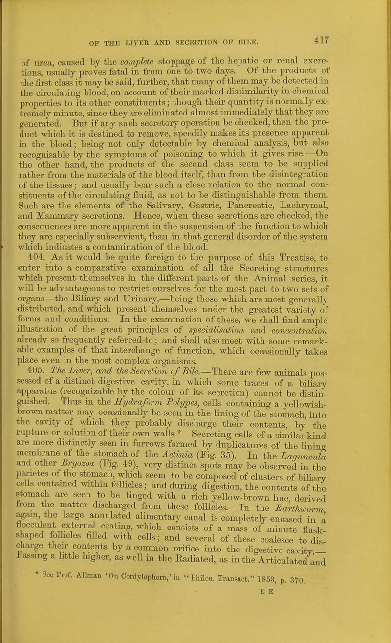 OF THE LIVER AND SECRETION OF BILE. of iirea, caused by the complete stopjDage of the hepatic or renal excre- tions, usually proves fatal in from one to two days. Of the products of the firat class it maybe said, further, that many of them may be detected in the circulating blood, on account of their marked dissimilarity in chemical properties to its other constituents; though their quantity is normally ex- tremely minute, since they are eliminated almost immediately that they are generated. But if any such secretory operation be checked, then the pro- duct which it is destined to remove, speedily makes its presence apparent in the blood; being not only detectable by chemical analysis, but also recognisable by the symptoms of poisoning to which it gives rise.—On the other hand, the products of the second class seem to be supplied rather from the materials of the blood itself, than from the disintegration of the tissues; and usually bear such a close relation to the normal con- stituents of the circulating fluid, as not to be distinguishable from them. Such are the elements of the Salivary, Gastric, Pancreatic, Lachrymal, and Mammary secretions. Hence, when these secretions are checked, the consequences are more apparent in the susj)ension of the function to which they are especially subservient, than in that general disorder of the system which indicates a contamination of the blood. 404. As it would be quite foreign to the purpose of this Treatise, to enter into a comparative examination of all the Secreting structures which present themselves in the difierent parts of the Animal series, it will be advantageous to restrict ourselves for the most jDart to two sets of organs—the Biliary and Urinary,—being those which are most generally distributed, and which j^resent themselves under the greatest variety of forms and conditions. In the examination of these, we shall find ample illustration of the great principles of specialisation and concentration already so frequently referred-to; and shall also meet with some remark- able examples of that interchange of function, which occasionally takes place even in the most complex organisms. 405. The Liver, and the Secretion of Bile.—There are few animals pos- sessed of a distinct digestive cavity, in which some traces of a biliary apparatus (recognizable by the colour of its secretion) cannot be distin- guished. Thus in the Hydraform Polypes, cells containing a yellowish- brown matter may occasionally be seen in the lining of the stomach, into the cavity of which they probably discharge their contents, by the rupture or solution of their own walls.* Secreting cells of a similar kind are more distinctly seen in furrows formed by duplicattires of the lining membrane of the stomach of the Actinia (Fig. 35). In the Laguncula and other Bryozoa (Fig. 49), very distinct spots may be observed in the panetes of the stomach, which seem to be composed of clusters of biliary cells contamed within follicles; and during digestion, the contents of the stomach are seen to be tinged with a rich yellow-brown hue derived from the matter discharged from these follicles. In the Earthworm again the large annulated alimentary canal is completely encased in a flocculent external coating, which consists of a mass of minute flask shaped folhcles filled with cells; and several of these coalesce to dis- charge their contents by a common orifice into the digestive cavitv — Fassmg a little higher, as well in the Radiated, as in the Articulated and * See Prof. Allman ' On Cordylophora,'in  Pliilos. Transact. 1853, p. 370. E E