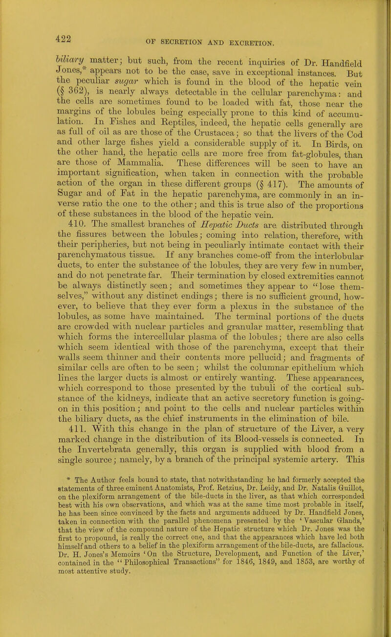 OP SECRETION AND EXCRETION. Miary matter; but such, from the recent inquiries of Dr. Handfield Jones,* appears not to be the case, save in exceptional instances. But the peculiar sugar which is found in the blood of the hepatic vein (§ 362), is nearly always detectable in the cellular parenchyma: and the cells are sometimes found to be loaded with fat, those near the margins of the lobules being especially prone to this kind of accumu- lation. In Fishes and Eeptiles, indeed, the hepatic cells generally are as full of oil as are those of the Crustacea; so that the livers of the Cod and other large fishes yield a considerable supply of it. In Bu-ds, on the other hand, the hepatic cells are more free from fat-globules, than are those of Mammalia. These differences will be seen to have an important signification, when taken in connection with the probable action of the organ in these different groups (§ 417). The amounts of Sugar and of Fat in the hepatic parenchyma, are commonly in an in- verse ratio the one to the other; and this is true also of the proportions of these substances in the blood of the hepatic vein. 410. The smallest branches of Hepatic Ducts are distributed through the fissures between the lobules; coming into relation, therefore, with their peripheries, but not being in peculiarly intimate contact with their parenchymatous tissue. If any branches come-ofi from the interlobular ducts, to enter the substance of the lobules, they are very few in number, and do not penetrate far. Their termination by closed extremities cannot be always distinctly seen; and sometimes they appear to  lose them- selves, without any distinct endings; there is no sufiicient gi-ound, how- ever, to believe that they ever form a plexus in the substance of the lobules, as some have maintained. The terminal portions of the ducts are crowded with nuclear jDarticles and granular matter, resembling that which forms the intercellular plasma of the lobules; there are also cells which seem identical with those of the parenchyma, except that their walls seem tliinner and their contents more pellucid; and fragments of similar cells are often to be seen; whilst the columnar epithelium which lines the larger ducts is almost or entirely wanting. These appeai'ances, which correspond to those presented by the tubuli of the cortical sub- stance of the kidneys, indicate that an active seci'etory function is going- on in this position; and point to the cells and nuclear particles within the biliary ducts, as the cliief instruments in the elimination of bile. 411. With this change in the plan of structure of the Liver, a very marked change in the distribution of its Blood-vessels is connected. In the Invertebrata generally, this organ is supplied with blood from a single source; namely, by a branch of the principal systemic artery. This * The Author feels bound to state, that notwithstanding he had formerly accepted the statements of thi-ee eminent Anatomists, Prof. Retzius, Dr. Leidy, and Dr. Natalis Gruillot, on the plexiform arrangement of the bile-ducts in the liver, as that which corresponded best with his own observations, and which was at the same time most probable ia itself, he has been since convinced by the facts and arguments adduced by Dr. Handfield Jones, taken in connection with the parallel phenomena presented by the ' Vascular Glands,' that the view of the compound nature of the Hepatic structure which Dr. J ones was the first to propound, is really the correct one, and that the appearances which have led both himself and others to a belief in the plexiform arrangement of the bUe-ducts, are fallacious. Dr. H. Jones's Memoirs 'On the Structure, Development, and Function of the Liver,' contained in the Philosophical Transactions for 1846, 1849, and 1853, are worthy of most attentive study.