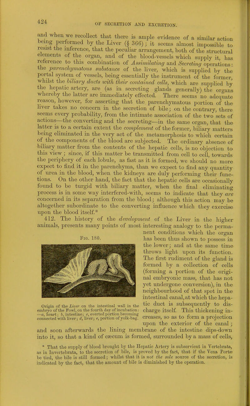 OF SECRETION AND EXCRETION. and when we recollect that there is ample evidence of a similar action being performed by the Liver (§ 366); it seems almost impossible to resist the inierence, that the peculiai- arrangement, both of the structural elements of the organ, and of the blood-vessels which supply it, has reference to this combination of ^ssMa^m^r and >S'ecre(:'m(/operations- the parenchymatous substance of the liver, which is supplied by the portal system of vessels, being essentially the instrument of the former whilst the hiliary ducts with their contained cells, which are supplied by the hepatic artery, are (as in secreting glands generally) the organs whereby the latter are immediately effected. There seems no adequate reason, however, for asserting that the parenchymatous portion of the liver takes no concern in the secretion of bile; on the contrary, there seems every probability, from the intimate association of the two sets of actions—the converting and the secreting—in the same organ, that the latter is to a certain extent the complement of the former, biliary matters being eliminated in the very act of the metamorphosis to which certain of the components of the blood are subjected. The ordinary absence of biliary matter from the contents of the hepatic cells, is no objection to this view; since, if this matter be transmitted from cell to cell, towards the periphery of each lobule, as fast as it is formed, we should no more expect to find it in the parenchyma, than we expect to find any quantity of urea in the blood, when the kidneys ai'e duly performing their func- tions. On the other hand, the fact that the hepatic cells are occasionally found to be turgid with biliary matter, when the final eliminating process is in some way interfered-with, seems to indicate that they are concerned in its separation from the blood; although this action may be altogether subordinate to the converting influence which they exercise upon the blood itself.* 412. The history of the develojyment of the Liver in the higher animals, presents many points of most interesting analogy to the jDerma- nent conditions which the organ fiG- ISO. lias been thus shown to jDossess in the lower; and at the same time tlu-ows light upon its function. The first rudiment of the gland is formed by a collection of cells (forming a portion of the origi- nal embryonic mass, that has not yet undergone conversion), in the neighbourhood of that spot in the intestinal canal, at which the hepa- Origin of the Xt.er on the intestinal waU in the duct is Subsequently to dis- embryo of the Fowl, on the fourth day of incubation: charge itself. This thickening in- —a, heart; 6, intestine; c, everted portion becoming ° ± jy • j.- conliectedWithUTer; Uver; e, portion of yoUc-bag. CrcaseS, SO aS tO lorm a projection upon the exterior of the canal ; and soon afterwards the lining membrane of the intestine dips-down into it, so that a kind of cfficum is formed, surrounded by a mass of cells, * That the supply of blood brought by the Hepatic Ai-tery is subservient in Vertebrata, as in Invertebrata, to the secretion of bile, is proved by the fact, that if the Vena Portie be tied, the bile is still formed; whilst that it is not the sole source of the secretion, is indicated by the fact, that the amount of bile is diminished by the operation.