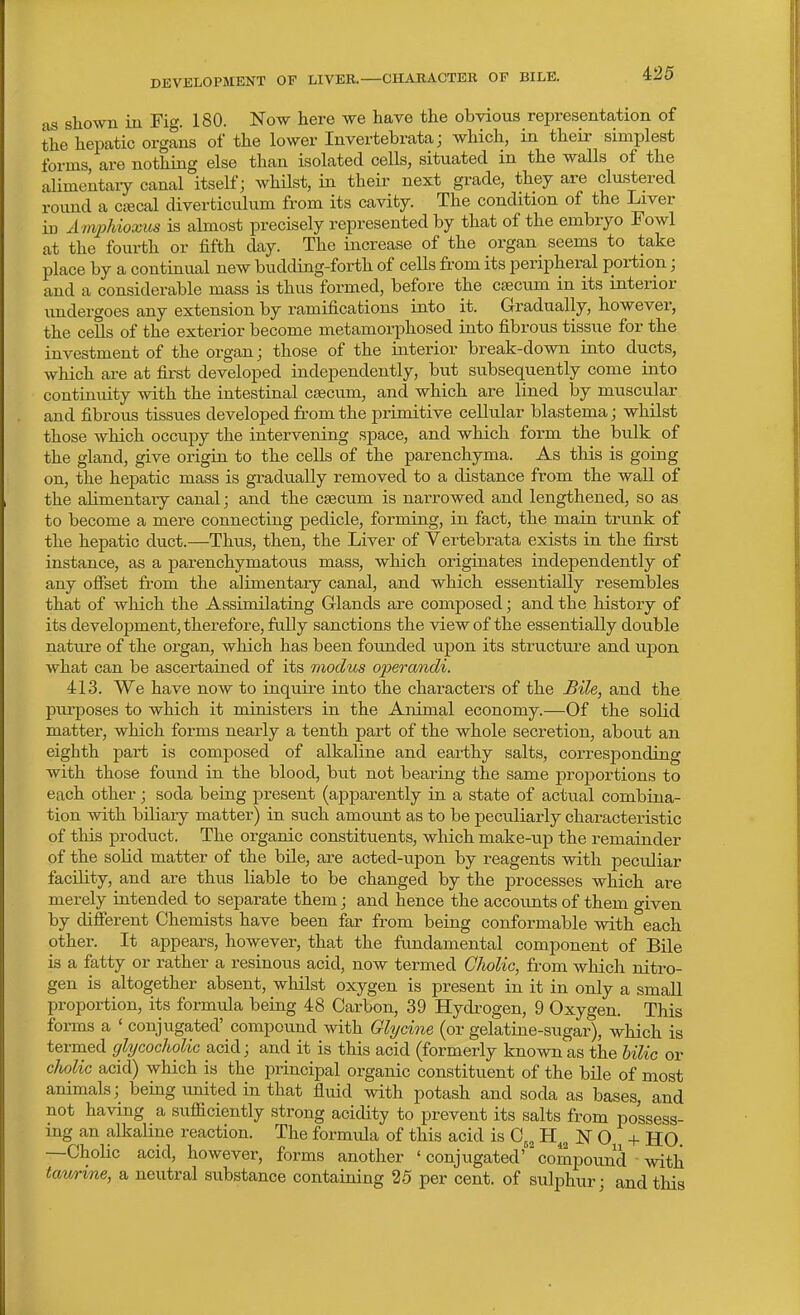DEVELOPMENT OF LIVER.—CHARACTER OP BILE. as shown in Fig. 180. Kow here we have the obvious representation of the hepatic organs of the lower Invertebrata; which, in their simplest forms are nothing else than isolated cells, situated in the walls of the alimentaiy canal itself; whilst, in their next grade, they are clustered roimd a c«cal diverticulum from its cavity. The condition of the Liver in Amphioxus is almost precisely represented by that of the embryo Fowl at the fourth or fifth day. The increase of the organ seems to take place by a continual new budding-forth of ceUs from its peripheral portion; and a considerable mass is thus formed, before the caecum in its interior imdergoes any extension by ramifications into it. Gradually, however, the cells of the exterior become metamorphosed into fibrous tissue for the investment of the organ; those of the interior break-down into ducts, which are at first developed independently, but subsequently come into continuity with the intestinal c£ecum, and which are lined by muscular and fibrous tissues developed from the primitive cellular blastema; whilst those which occupy the intervening space, and which form the bulk of the gland, give origin to the cells of the parenchyma. As this is going on, the hepatic mass is gradually removed to a distance from the wall of the alimentaiy canal; and the csecum is narrowed and lengthened, so as to become a mere connecting pedicle, forming, in fact, the main trunk of the hepatic duct.—Thus, then, the Liver of Yertebrata exists in the first instance, as a parenchymatous mass, which originates independently of any ofiset from the alimentary canal, and which essentially resembles that of which the Assimilating Glands are composed; and the history of its development, therefore, fully sanctions the view of the essentially double nature of the organ, which has been founded upon its structure and upon what can be ascertained of its modus operandi. 413. We have now to inquire into the characters of the Bile, and the piu'poses to which it ministers in the Animal economy.—Of the soHd matter, which forms nearly a tenth part of the whole secretion, about an eighth part is composed of alkaline and earthy salts, corresponding with those found in the blood, but not bearing the same proportions to each other; soda being present (apparently in a state of actual combina- tion with bUiaiy matter) in such amount as to be peculiarly characteristic of this product. The organic constituents, which make-up the remainder of the solid matter of the bile, are acted-upon by reagents with peculiar facility, and are thus liable to be changed by the processes which are merely intended to separate them; and hence the accounts of them given by different Chemists have been far from being conformable with each other. It appears, however, that the fundamental component of Bile is a fatty or rather a resinous acid, now termed Cholic, from which nitro- gen is altogether absent, whilst oxygen is present in it in only a small proportion, its formula being 48 Carbon, 39 Hydrogen, 9 Oxygen. This forms a ' conjugated' compound with Glycine (or gelatine-sugar), which is termed glycocholic acid; and it is this acid (formerly known as the hilic or clwlic acid) which is the principal organic constituent of the bile of most animals;_ being imited in that fluid with potash and soda as bases, and not having a sufficiently strong acidity to prevent its salts from possess- ing an alkaline reaction. The formula of this acid is Q^„ N O + HO —Cholic acid, however, forms another 'conjugated'compound with tam-ine, a neutral substance containing 25 per cent, of sulphur; and this