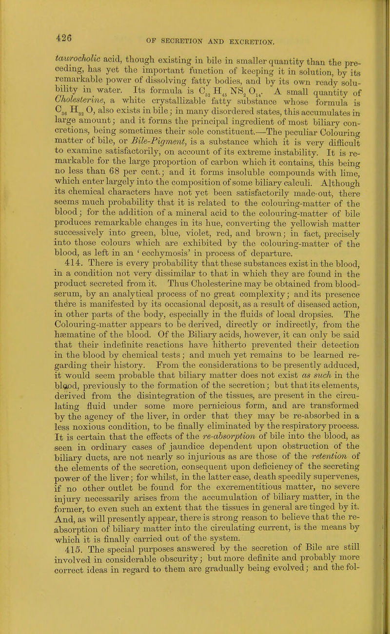 OF SECRETION AND EXCRETION. tauroclkolic acid, tliough existing in bile in smaller quantity than the pre- ceding, has yet the important function of keeping it in solution, by its remarkable power of dissolving fatty bodies, and by its own ready solu- biUty in_ water. Its formula is H^, NS„ O,^. A small quantity of Gholeslerine, a white crystallizable fatty substance whose formula is ^36 0, also exists in bile j in many disordered states, this accumulates in large amount; and it forms the principal ingredient of most biliary con- cretions, being sometimes their sole constituent.—The peculiar Colourino' matter of bile, or Bile-Pigment, is a substance which it is very difficult to examine satisfactorily, on account of its extreme instability. It is re- markable for the large propoi-tion of carbon which it contains, this being no less than 68 per cent.; and it forms insoluble compounds with lime, which enter largely into the composition of some biliary calculi. Although its chemical characters have not yet been satisfactorily made-out, there seems much probability that it is related to the colouring-matter of the blood; for the addition of a mineral acid to the colouring-matter of bile produces remarkable changes in its hue, converting the yellowish matter successively into green, blue, violet, red, and brown; in fact, precisely into those colours which are exhibited by the coloixring-matter of the blood, as left in an ' ecchymosis' in process of departure. 414. There is every probability that these substances exist in the blood, in a condition not very dissimilar to that in which they are found in the product secreted from it. Thus Cholesterine may be obtained from blood- serum, by an analytical process of no great complexity; and its presence there is manifested by its occasional deposit, as a result of diseased action, in other parts of the body, es23ecially in the fluids of local dropsies. The Colouring-matter appears to be derived, directly or indirectly, from the hsematine of the blood. Of the Biliary acids, however, it can only be said that their indefinite reactions have hitherto prevented their detection in the blood by chemical tests; and much yet remains to be learned re- garding their history. From the considerations to be presently adduced, it would seem probable that biliary matter does not exist as such in the bl(3iDd, previously to the formation of the secretion; but that its elements, derived from the disintegration of the tissues, are present in the circu- lating fluid under some more pernicious form, and are transformed by the agency of the liver, in order that they may be re-absorbed in a less noxious condition, to be finally eliminated by the respiratory process. It is certain that the efiects of the re-absorption of bile into the blood, as seen in ordinary cases of jaundice dependent upon obstruction of the biliary ducts, are not nearly so injiirious as are those of the retention of the elements of the secretion, consequent upon deficiency of the secreting power of the liver; for whilst, in the latter case, death speedily supervenes, if no other outlet be found for the excrementitious matter, no severe injury necessarily arises from the accumulation of biliary matter, in the former, to even such an extent that the tissues in general are tinged by it. And, as will presently appear, there is strong reason to believe that the re- absorption of biliary matter into the circulating cm-rent, is the means by which it is finally carried out of the system. 415. The special purposes answered by the secretion of Bile are still involved in considerable obscui-ity; but more definite and probably more correct ideas in regard to them are gradually being evolved; and thefol-