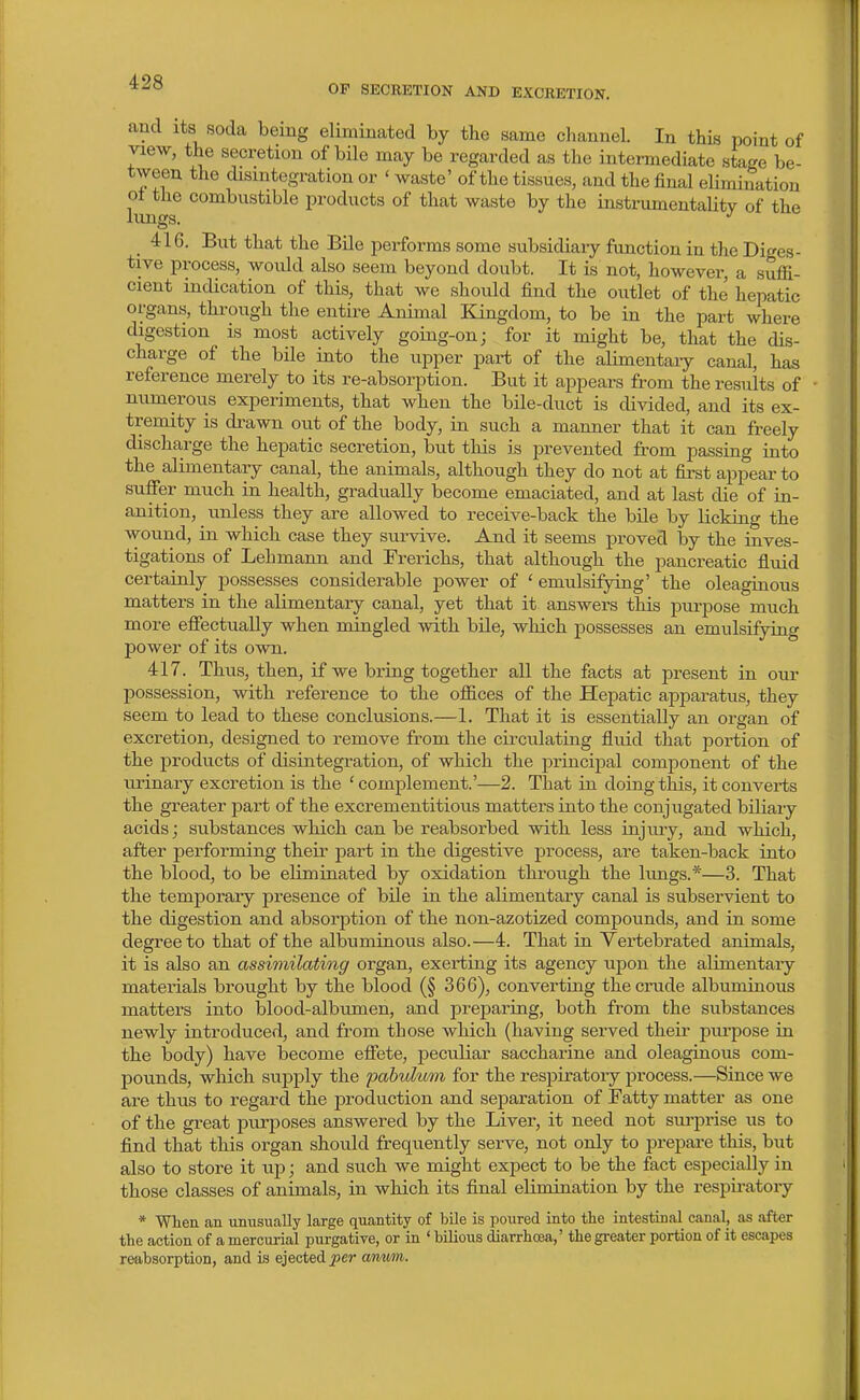 OP SECRETION AND EXCRETION. and Its soda bemg eliminated by the same channel. In this point of view, the secretion of bile may be regarded as the intermediate stage be- tween the disintegration or ' waste' of the tissues, and the final elimination lun products of that waste by the instrumentahty of the 416, But that the Bile performs some subsidiary function in the Diges- tive process, woidd also seem beyond doubt. It is not, however, a suffi- cient indication of this, that we should find the outlet of the hepatic organs, thi-ough the entire Animal Kingdom, to be in the part where digestion is most actively going-on; for it might be, that the dis- charge of the bile into the upper part of the alimentary canal, has reference merely to its re-absorption. But it appears from the results of numerous experiments, that when the bile-duct is divided, and its ex- tremity is drawn out of the body, in such a manner that it can freely discharge the hepatic secretion, but this is prevented from passing into the alimentary canal, the animals, although they do not at first appear to suffer much in health, gradually become emaciated, and at last die of in- anition, unless they are allowed to receive-back the bile by licking the wound, in which case they survive. And it seems proved by the inves- tigations of Lehmann and Frerichs, that although the pancreatic fluid certainly possesses considerable power of ' emulsifying' the oleaginous matters in the alimentary canal, yet that it answers this purpose much more effectually when mingled with bile, which possesses an emulsifying power of its own. 417. Thus, then, if we bring together all the facts at present in our possession, with reference to the offices of the Hepatic apparatus, they seem to lead to these conclusions.—1. That it is essentially an organ of excretion, designed to remove from the circulating fluid that portion of the products of disintegration, of which the principal component of the urinary excretion is the ' complement.'—2. That in doing this, it converts the greater part of the excrementitious matters into the conjugated biliary acids; substances which can be reabsorbed with less injury, and which, after performing their part in the digestive process, are taken-back into the blood, to be eliminated by oxidation through the hmgs.*—3. That the temporary presence of bile in the alimentary canal is subservient to the digestion and absorption of the non-azotized compounds, and in some degree to that of the albuminous also.—4. That in Yertebrated animals, it is also an assimilating organ, exerting its agency upon the alimentary materials brought by the blood (§ 366), converting the crude albuminous matters into blood-albumen, and preparing, both from the substances newly introduced, and from those which (having served their purpose in the body) have become effete, peculiar saccharine and oleaginous com- pounds, which supply the pabulum for the respiratory process.—Since we are thus to regard the production and separation of Fatty matter as one of the great purposes answered by the Liver, it need not surprise us to find that this organ should frequently serve, not only to prepare this, but also to store it up; and such we might expect to be the fact especially in those classes of animals, in which its final elimination by the respiratory * When an unusually large quantity of bile is poured into the intestinal canal, as after the action of a mercurial purgative, or in ' bilious diarrhoea,' the greater portion of it escapes reabsorption, and is ejected jJcr armrn.