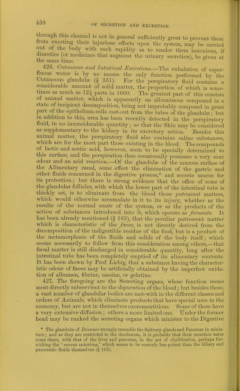through this chauuel is not in general sufficiently great to prevent them trom exerting their injui-ious effects upon the system, may be carried out ot the body with such rapicUty as to render them innoxious if diui-etics (or mecUcmes that augment the urinaiy secretion), be given at the same time. 426. Cutaneous and Intestinal Excretions.—The exhalation of super- fluous water is by no means the only function performed by the Cutaneous glandulse (§ 331). For the perspiratory fluid contains a considerable amount of solid matter, the proportion of which is some- tunes as much as 121 parts in 1000. The greatest part of this consists of animal matter, which is apparently an albuminous compound in a state of incipient decomposition, being not improbably composed in great pai-t of the epithelium-cells cast-out from the tubes of the glandule j but m addition to this, urea has been recently detected in the perspii^atoiy fliud, in no inconsiderable quantity; so that the Skin may be considered as supplementary to the kidney in its excretory action. Besides tliis animal matter, the perspiratory fluid also contains saline substances, which are for the most part those existing in the blood. The compounds 0f _ lactic and acetic acid, however, seem to be specially determined to this surface, and the perspiration thus occasionally possesses a very sour odour and an acid reaction.—Of the glandule of the mucous surface of the Alimentary canal, some effect the elimination of the gastric and other fluids concerned in the digestive process,* and secrete mucus for its protection; but there is strong evidence that the office of some of the glandular follicles, with which the lower part of the intestinal tube is thickly set, is to eliminate from the blood those 2^utrescent matters, which would otherwise accumulate in it to its injury, whether as the results of the normal waste of the system, or as the products of the action of substances introduced into it, which operate as ferments. It has been already mentioned (§ 165), that the peculiar putrescent matter which is characteristic of the fceces, is not directly derived from the decomposition of the indigestible residue of the food, but is a product of the metamorphosis of the fluids and solids of the body itself; which seems necessarily to follow from this consideration among others,—that fsecal matter is still discharged in considerable quantity, long after the intestinal tube has been completely emj^tied of its alimentary contents. It has been shown by Prof. Liebig, that a substance having the character - istic odour of fseces may be artificially obtained by the imperfect oxida- tion of albumen, fibrine, caseine, or gelatine. 427.. The foregoing are the Secreting organs, whose function seems most directly subservient to the depuration of the blood; but besides these, a vast number of glandular bodies are met-with in the different classes and orders of Animals, which eliminate products that have special uses in the economy, but are not in themselves excrementitious. Some of these have a very extensive diffusion; others a more limited one. Under the former head may be ranked the secreting organs which miuister to the Digestive * The glancUiIse of Brimner strongly resemble tlie Salivary glands and Pancreas in minia- ture; and as they are restricted to the duodenum, it is probable that their secretion takes some share, with that of the liver and pancreas, in the act of chylification, pei-haps fur- nishing the ' succus entericus,' which seems to be scarcely less potent than the biliary and pancreatic fluids themselves (§ 165).
