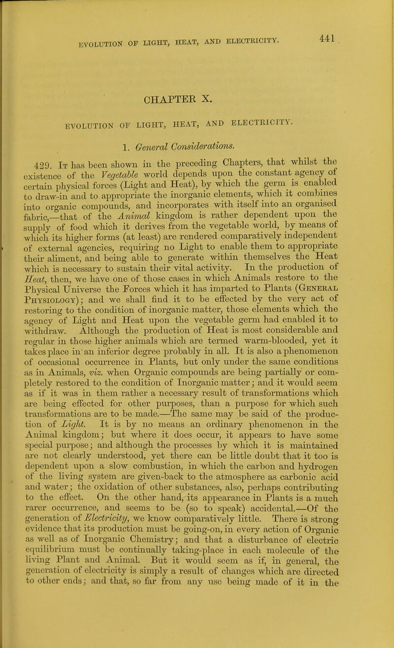 CHAPTER X. EVOLUTION or LIGHT, HEAT, AND ELECTRICITY. 1. General Considerations. 429. It has been sliown in tlie preceding Chapters, that whilst the existence of the Vegetable world depends upon the constant agency of cei-taLn physical forces (Light and Heat), by wHch the germ is enabled to draw-in and to appropriate the inorganic elements, which it combines into organic compounds, and incorporates with itself into an organised fabric,—that of the Animal kingdom is rather dependent upon the supply of food which it derives from the vegetable world, by means of which its higher forms (at least) are rendered comparatively independent of external agencies, requiring no Light to enable them to appropriate their aliment, and being able to generate within themselves the Heat which is necessary to sustain their vital activity. In the production of Heat, then, we have one of those cases in which Animals restore to the Physical Universe the Forces which it has imparted to Plants (Genekal Physiology); and we shall find it to be effected by the very act of restoring to the condition of inorganic matter, those elements which the agency of Light and Heat upon the vegetable germ had enabled it to withdraw. Although the production of Heat is most considerable and regular in those higher animals which are termed warm-blooded, yet it takes place in an inferior degree probably in all. It is also a phenomenon of occasional occurrence in Plants, but only under the same conditions as in Animals, viz. when Organic compounds are being partially or com- pletely restored to the condition of Inorganic matter; and it would seem as if it was in them rather a necessary result of transformations which are being effected for other purposes, than a purpose for which such transformations are to be made.—The same may be said of the produc- tion of Light. It is by no meaus an ordinary phenomenon in the Animal kingdom; but where it does occur, it appears to have some special purpose; and although the processes by which it is maintained are not clearly understood, yet there can be little doubt that it too is dependent upon a slow combustion, in which the carbon and hydrogen of the living system are given-back to the atmosphere as carbonic acid and water; the oxidation of other substances, also, perhaps contributing to the effect. On the other hand, its appearance in Plants is a much rarer occurrence, and seems to be (so to speak) accidental.—Of the generation of Electricity, we know comparatively little. There is strong evidence that its production must be going-on, in every action of Organic as well as of Inorganic Chemistry; and that a disturbance of electric equilibrium must be continually taking-place in each molecule of the living Plant and Animal. But it would seem as if, in general, the generation of electricity is simply a result of changes which are directed to other ends; and that, so far from any use being made of it in the