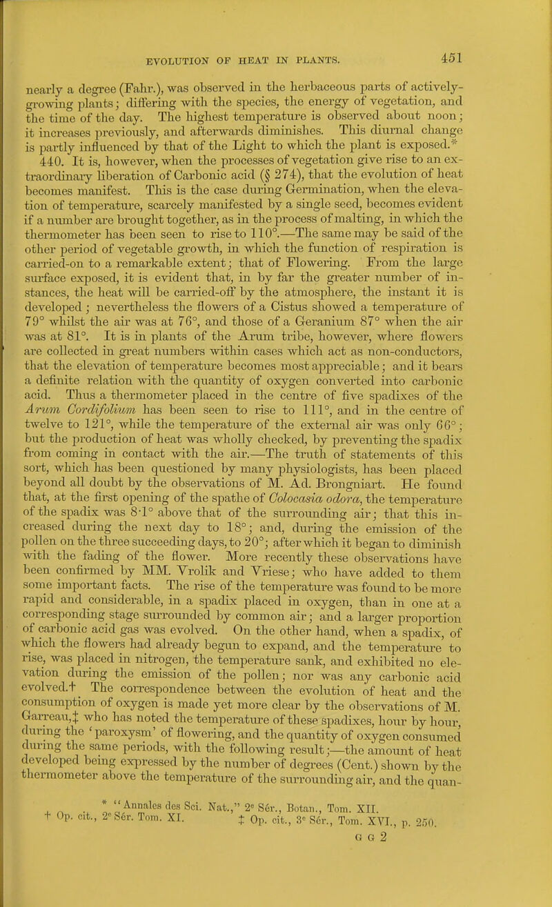 nearly a degree (Fahr.), was observed in the herbaceous i^arts of actively- growing i^lants; differing with the species^ the energy of vegetation, and the time of the day. The highest temperature is observed about noon; it increases previously, and afterwards diminishes. This diurnal change is partly influenced by that of the Light to which the plant is exposed.' 440. It is, however, when the processes of vegetation give rise to an ex- traordinaiy liberation of Carbonic acid (§ 274), that the evolution of heat becomes manifest. This is the case during Germination, when the eleva- tion of temperature, scarcely manifested by a single seed, becomes evident if a number ai-e brought together, as in the process of malting, in which the thermometer has been seen to rise to 110°.—The same may be said of the other period of vegetable gi-owth, in which the function of respiration is carried-on to a remarkable extent; that of Flowering. From the large siuface exposed, it is evident that, in by far the gi'eater number of in- stances, the heat will be carried-off by the atmosphere, the instant it is developed ; nevertheless the flowers of a Cistus showed a temperattire of 79° whilst the air was at 76°, and those of a Geranium 87° when the air was at 81°. It is in plants of the Arum tribe, however, where flowers are collected in great numbers within cases which act as non-conductors, that the elevation of temperature becomes most appreciable; and it bears a definite relation with the quantity of oxygen converted into carbonic acid. Thus a thermometer placed in the centre of five sj)adixes of the Arum CoTclifolimn has been seen to rise to 111°, and in the centre of twelve to 121°, while the tempei-ature of the external air was only 66°; but the production of heat was wholly checked, by preventing the spadix from coming in contact with the air.—The truth of statements of this sort, which has been questioned by many physiologists, has been placed beyond all doubt by the observations of M. Ad. Brongniart. He found that, at the first opening of the spathe of Golocasia odora, the temperature of the spadix was 8-1° above that of the surroimding air; that this in- creased during the next day to 18°; and, during the emission of the pollen on the three succeeding days, to 20°; after which it began to diminish with the fading of the flower. More recently these observations have been confirmed by MM. Yrolik and Yriese; who have added to them some important facts. The rise of the temperature was found to be more rapid and considerable, in a spadix placed in oxygen, than in one at a corresponding stage siUTOunded by common air; and a larger proportion of carbonic acid gas was evolved. On the other hand, when a spadix, of which the flowers had already begun to expand, and the temperature' to rise, was placed in nitrogen, the temperature sank, and exhibited no ele- vation during the emission of the pollen; nor was any carbonic acid evolved.+ _ The correspondence between the evolution of heat and the consumption of oxygen is made yet more clear by the observations of M. Garreau,^ who has noted the temperature of these spadixes, hour by hour, during the 'paroxysm' of flowering, and the quantity of oxygen consumed during the same periods, with the following result;—the amount of heat developed bemg expressed by the number of degrees (Cent.) shown by the thennometer above the temperature of the surrounding air, and the qua,n- X o ■ ! ''Annales des Sci. Nat., 2<= Ser., Botaii., Tom. XII. t Op. cit., 2''S6r. Tom. XI. + Op. cit., 3 Scr., Tom. XVI., p. 2.-50. G G 2