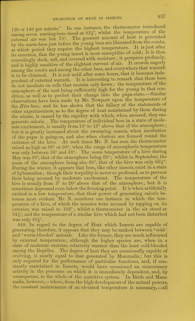 130 or 140 per noiuute. In one instance, the thermometer mtrodiiced amonff seven mu'sing-bees stood at 921°, whilst the temperature ol the external air was but 70°. The greatest amount of heat is generated by the nurse-bees just before the young bees are hberated from the combs, atwliich period they require the highest temperature It is just atter its emei-sion, that the yoimg insect is most susceptible ot cold; it is tnen exceedingly sleek, soft, and covered with moisture; it perspires profusely, and is hiShly sensitive of the slightest current of air. It crowds eagerly among the combs and among the other bees, and everywhere that warmth is to be obtained. It is not until after some hours, that it becomes inde- pendent of external warmth. It is interesting to remark that these bees do not incubate on cells that contain only larvce; the temperature ot the atmosphere of the nest being sufficiently high for the young in that cou- chtion, as well as to perfect their change into the pupa-state.—Similar observations have been made by Mr. N'ewport upon the temperature of the Hive-bees; and he has shown that the fallacy of the statements of other experimenters, as to the degree of heat maintained by them durmg the winter, is caused by the rapidity with which, when aroused, they can generate caloric. The temperature of individual bees in a state of mode- rate excitement, is usually from 10° to 15° above that of the atmosphere; but it is greatly increased about the swarming season, when incubation of the pupiB is going-on, and also when clusters are formed round the entrance of the hive. At such times Mr. IST. has seen the thermometer raised as high as 96° or 98°, when the range of atmospheric temperature was only between 56° and 58°. The mean temperature of a hive during May was 90°, that of the atmosphere beiag 60°; whilst in September, the mean of the atmosphere being also 60° that of the hive was only 66^°. During the winter, it appears that bees, like other insects, exist in a state of hybernation; though their torpidity is never so profound, as to prevent their being aroused by moderate excitement. The temperature of the liive is usually from 5° to 20° above that of the atmosphere; but it is sometimes depressed even below the freezing point. It is when artificially excited in a low temperature, that their power of generating caloric be- comes most evident. Mr. N. mentions one instance in which the tem- pei-ature of a hive, of which the inmates were aroused by tapping on its exterior, was raised to 102°; whilst a thermometer in the air stood at 34^°, and the temperature of a similar hive which had not been disturbed was only 48^°. 448. In regard to the degree of Heat which Insects are capable of generating, therefore, it appears that they may be ranked between ' cold-' and 'wann-blooded' animals. Like the former, they are much influenced by external temperatm-e; although the higher species are, when in a state of moderate exercise, relatively warmer than the least cold-blooded among the Reptiles. The degree of heat they are occasionally capable of evolving, is nearly equal to that generated by Mammalia; but tliis is only required for the performance of particular functions, and, if con- stantly maintained in Insects, would have occasioned an unnecessary activity in the processes on which it is immediately dependent, and, by consequence, in the whole of the nutritive system. In Birds and Mam- malia, however,—where, from the high development of the animal powers, the constant maintenance of an elevated temperature is necessary,—all