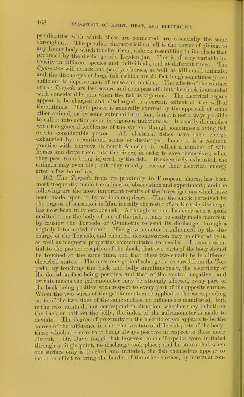 EVOLUTION OF LIGHT, HEAT, AND ELECTllICITY. peculiarities witli which these are connected, are essentiaUy the same tni'oughout. The peculiar characteristic of all is the power of giving to any luojig body which touches them, a shock resembling in its effects that produced by the cUscharge of a Leyden jar. Tliis is of very variable in- tensity m different species and individuals, and at different times. The Gymnotus will attack and paralyse horses, as well as kill small animals • and the discharges of large fish (which are 20 feet long) sometimes prove sufficient to deprive men of sense and motion. The effects of the contact of the Torpedo are less severe and soon pass off; but the shock is attended with considerable pain when the fish is vigorous. The electrical oi-gans appear to be charged and discharged to a certain extent at the mil of the animals. Their power is generally exerted by the approach of some other animal, or by some external irritation; but it is not always possible to^ call it into action, even in vigorous individuals. It usually diminishes with the general feebleness of the system, though sometimes a dying fish exerts considerable power. All electrical fishes have their energy exhaiisted by a continual series of discharges; hence it is a common practice with convoys in South America, to collect a number of wild horses and drive them into the rivers, in order to save themselves, when they pass, from being injured by the fish. If excessively exhausted, the animals may even die; but they usually recover their electrical energy after a few hours' rest. 462. The Torpedo, from its proximity to European shores, has been most frequently made the subject of observation and experiment; and the following are the most important results of the investigations which have been made upon it by various enquirers.—That the shock perceived by the organs of sensation in Man is really the result of an Electric discharge, has now been fully established. Although no one has ever seen a sjoark emitted from the body of one of the fish, it may be easily made manifest, by causing the Torpedo or Gymnotus to send its discharge through a slightly-interrupted circuit. The galvanometer is influenced by the dis- charge of the Torpedo, and chemical decomposition may be effected by it, as well as magnetic properties communicated to needles. It seems essen- tial to the proper reception of the shock, that two parts of the body should be touched at the same time, and that these two should be in different electrical states. The most energetic discharge is j^rocured from the Tor- pedo, by touching the back and beUy simultaneously, the electricity of the dorsal siu'face being positive, and that of the ventral negative; and by this means the galvanometer may be strongly affected, every jjart of the back being positive with respect to every jDart of the opposite surface. When the two wires of the galvanometer are aj)plied to the corresponding parts of the two sides of the same surface, no influence is manifested; but, if the two points do not correspond in situation, whether they be both on tlie back or both on the belly, the index of the galvanometer is made to deviate. The degree of proximity to the electric organ appears to be the soui'ce of the difference in the relative state of different parts of the body; those which are near to it being always jDositive in respect to those more distant. Dr. Davy found that however much Torpedos were irritated through a single point, no discharge took place; and he states that when one surface only is touched and irritated, the fish themselves ai)peai' to make an effort to bring the border of the other surface, by muscular con-