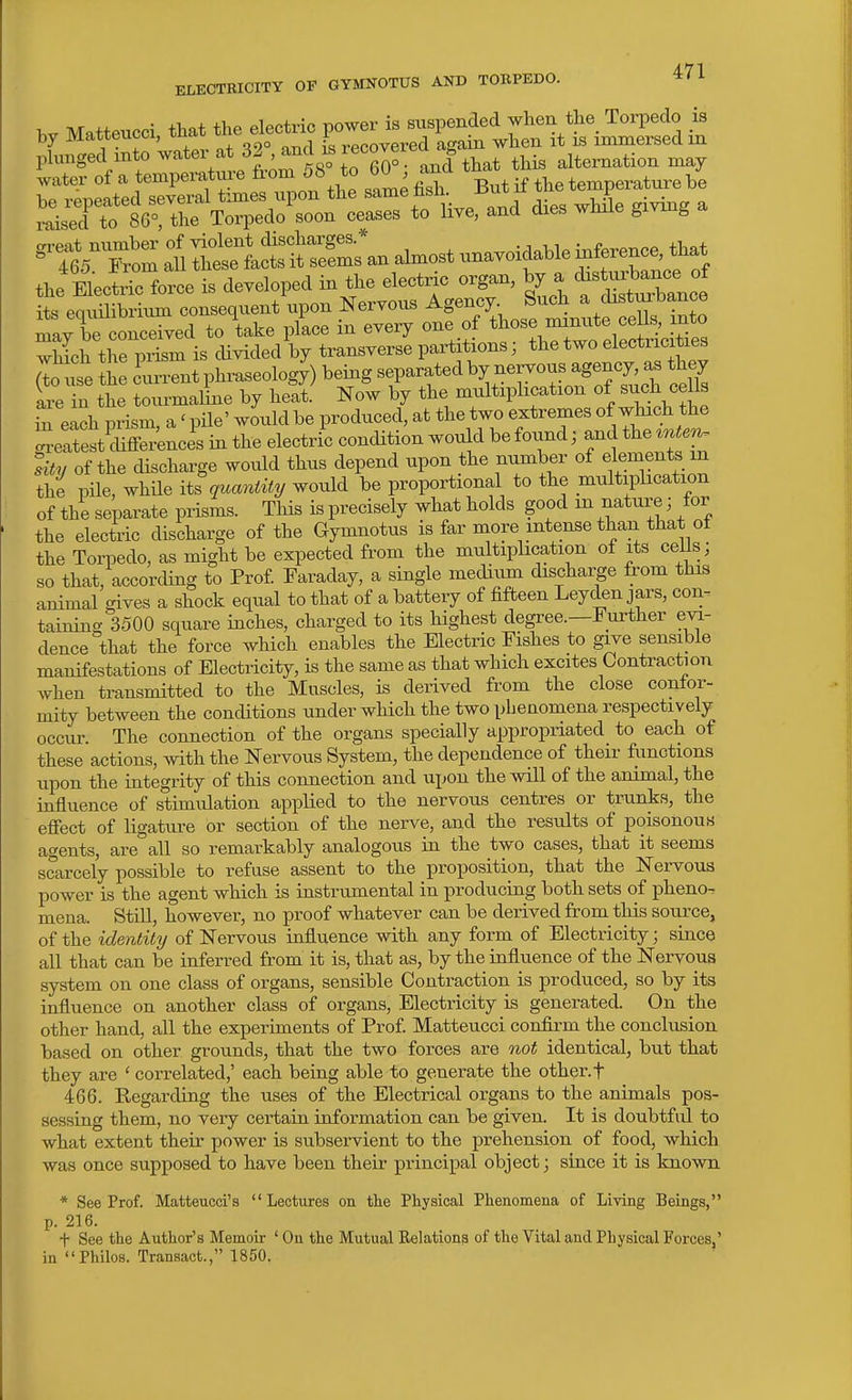 hv Matteucci that the electric power is suspended when the Torpedo is by Matteucci, xuai. ^ recovered again when it is immersed m phmged mto water at 32 , and ^ recoverea alternation may water of a temperatui-e from 58 to 60 and tna , JisTtf ' trSZ :i littcttrs^an almost unavoidahle laference, that the E^cti-: force is developed in the electric organ, ^7 ^ its eouilibrium consequent upon Nervous Agency. Such a disturbance mav be conXed to take place in every one of those minute ce Is, into which tJe prim is cUvided by transverse partitions; the two electricities lo use he ?un.ent phraseology) being separated by nervous agency as they L in the tourmaline by heat. Now by the multiplication of such ^e Is S eich prism, a' pile' would be produced, at the two extremes of which the eSestSS^nces in the electric condition would be found; and the ^nte^ sity of the cUscharge would thus depend upon the number of elements m the pile, whUe its quantity would be proportional to the multiplication of the separate prisms. This is precisely what holds good m nature; for the electric discharge of the Gymnotus is far more intense than that ot the Torpedo, as might be expected from the multiplication of its cells; so that, according to Prof Faraday, a single medium discharge from this animal gives a shock equal to that of a battery of fifteen Leyden jars, con. taining 3500 square inches, charged to its highest degree.—Further evi- dence that the force which enables the Electric Fishes to give sensible manifestations of Electricity, is the same as that which excites Contraction Avhen transmitted to the Muscles, is derived from the close confor- mity between the conditions under which the two phenomena respectively occur. The connection of the organs specially appropriated to each of these actions, with the Nervous System, the dependence of their functions upon the integrity of this connection and upon the will of the animal, the influence of stimulation applied to the nervous centres or trunks, the effect of ligature or section of the nerve, and the results of poisonous agents, are all so remarkably analogous in the two cases, that it seems scarcely possible to refuse assent to the proposition, that the Nervous power is the agent which is instrumental in producing both sets of pheno. mena. Still, however, no proof whatever can be derived from this source, of the identity of Nervous influence with any form of Electricity; since all that can be inferred from it is, that as, by the influence of the Nervous system on one class of organs, sensible Contraction is produced, so by its influence on another class of organs. Electricity is generated. On the other hand, all the experiments of Prof Matteucci confirm the conclusion based on other grounds, that the two forces are not identical, but that they are ' correlated,' each being able to generate the other, t 466. Kegarding the uses of the Electrical organs to the animals pos- sessing them, no very certain information can be given. It is doubtful to what extent their power is subservient to the prehension of food, which was once supposed to have been their principal object; since it is known * See Prof. Matteucci's Lectures on the Physical Phenomena of Living Beings, p. 216. + See the Author's Memoir ' On the Mutual Relations of the Vital and Physical Forces,' in Philos. Transact., 1850.