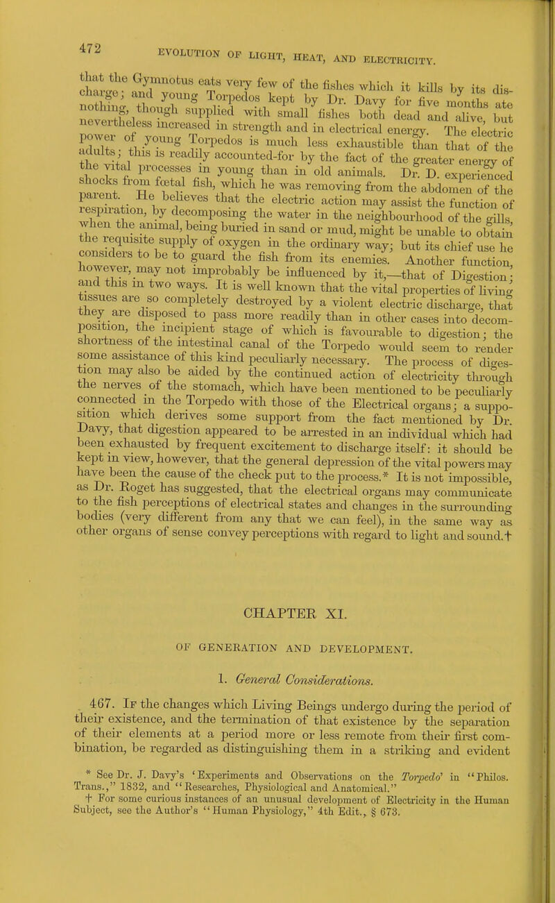 owd?^ ^y^^ot^s eats veiy few of the fishes whicli it kiUs by its dis charge; and young Torpedos kept by Dr. Davy for five mLlhs X nothing, though supplied with small fishes both Tad and aU^e but nevertheless increased in strength and in electrical energy The eLtdc aZlS-tl-^'^ T-r^- - --1^ exhaustible tfan that of th ^hP t '''^'^-^ accounted-for by the fact of the greater energy of the vital processes m young than in old animals. dS D experienced parett Z Tf ''V^l ''V'^ ''^'^ abdoiXof the Chatio? bv dr'' assist the function of lespiiation, by decomposing the water in the neighbourhood of the ffiUs ThrreauL'tr' ' 1'f ^^'^ ^« --^le to obtain the requisite supply of oxygen m the ordinary way; but its chief use he considers to be to guard the fish from its enemies. Another function however, may not improbably be influenced by it,-that of Digestion^ aiid this m two ways. It is well known that the vital properties of livin- tissues are so completely destroyed by a violent electric discharge, that they are chsposed to pass more readily than in other cases into decom- position, the incipient stage of which is favom-able to digestion: the shortness of the intestinal canal of the Torpedo would seem to render some assistance of tins kind peculiarly necessary. The process of cUges- tion may also be aided by the continued action of electricity thi-ough the nerves of the stomach, which have been mentioned to be pecuHarty connected m the Torpedo with those of the Electrical organs; a suppo- sition which derives some support from the fact mentioned by Dr Davy, that digestion appeared to be arrested in an individual wliich had been exhausted by frequent excitement to discharge itself: it should be kept in view, however, that the general depression of the vital powers may have been the cause of the check put to the process.* It is not impossible, as Dr. Eoget has suggested, that the electrical organs may communicate to the fish perceptions of electrical states and changes in the sui-rounding bodies (very cUfierent from any that we can feel), in the same way as other organs of sense convey perceptions with regard to light andsound.t CHAPTER XI. OF GENERATION AND DEVELOPMENT. 1. General GonsideraiioTis. . 467. If the changes which Living Beings undergo during the period of their existence, and the tennination of that existence by the separation of their elements at a period more or less remote from theii- first com- bination, be regarded as distinguishing them in a striking and evident * See Dr. J. Davy's 'Experiments and Observations on the Toi'pedo' in Philos. Trans., 1832, and Kesearches, Pliysiological and Anatomical. f For some curious instances of an unusual development of Electricity in the Human Subject, see the Author's Human Physiology, 4th Edit., § 673.