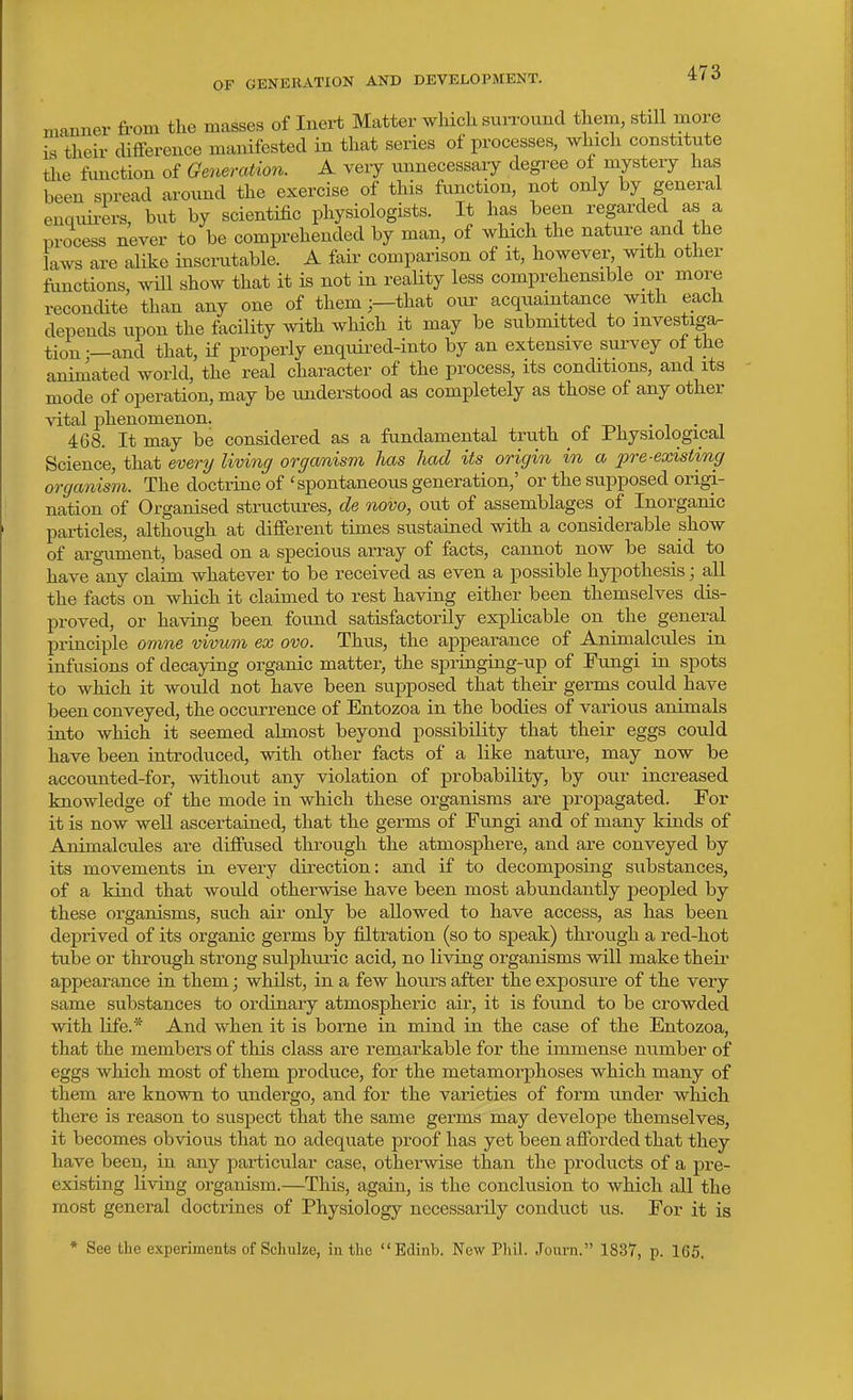 manner from the masses of Inert Matter which siuTOund them, stiU more is their difference manifested in that series of processes, which constitute the function of Generation. A veiy unnecessaiy degree of mystery has been spread around the exercise of this function, not only by general enquu-ers, but by scientific physiologists. It has been regarded as a process never to be comprehended by man, of which the nature and the laws are alike insciiitable. A fair comparison of it, however, with other functions, will show that it is not in reaUty less comprehensible or more recondite than any one of them;—that our acquaintance with each depends upon the facility with which it may be submitted to mvestiga. tion —and that, if properly enquired-into by an extensive survey ol the animated world, the real character of the process, its conditions, and its mode of operation, may be understood as completely as those of any other vital phenomenon. . , . , 468. It may be considered as a fundamental truth _ot I'hysiologicai Science, that every living organism has had its origin in a 23re-existing organism. The doctrine of 'spontaneous generation,' or the supposed origi- nation of Organised structures, de novo, out of assemblages of Inorganic particles, although at different times sustained with a considerable show of arg-ument, based on a specious array of facts, cannot now be said to have any claim whatever to be received as even a possible hypothesis; all the facts on which it claimed to rest having either been themselves dis- proved, or having been found satisfactorily explicable on the general principle omne vivvm ex ova. Thus, the appearance of Animalcules in infusions of decaying organic matter, the springing-up of Fungi in spots to which it would not have been supposed that their germs could have been conveyed, the occurrence of Entozoa in the bodies of various animals into which it seemed almost beyond possibility that their eggs could have been introduced, with other facts of a like nature, may now be accounted-for, without any violation of probability, by our increased knowledge of the mode in which these organisms are propagated. For it is now well ascertained, that the germs of Fungi and of many kinds of Animalcules are diffused through the atmosphere, and are conveyed by its movements in every direction: and if to decomposing substances, of a kind that would otherwise have been most abundantly peopled by these organisms, such air only be allowed to have access, as has been deprived of its organic germs by filtration (so to speak) through a red-hot tube or through strong sulphuric acid, no living organisms will make their appearance in them; whilst, in a few hours after the exposure of the very same substances to ordinary atmospheric air, it is found to be crowded with life.* And when it is borne in mind in the case of the Entozoa, that the members of this class are remarkable for the immense number of eggs which most of them produce, for the metamorphoses which many of them are known to undergo, and for the varieties of form under which there is reason to suspect that the same germs may develope themselves, it becomes obvious that no adequate proof has yet been afforded that they have been, in any particular case, otherwise than the products of a pre- existing living organism.—This, again, is the conclusion to which all the most general doctrines of Physiology necessarily conduct us. For it is * See the experiments of Scliulze, in the Edinb. New Phil. Journ. 1837, p. 165.